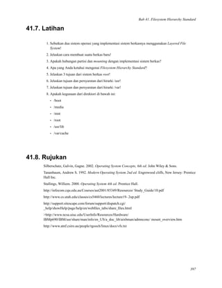 Bab 41. Filesystem Hierarchy Standard
41.7. Latihan
1. Sebutkan dua sistem operasi yang implementasi sistem berkasnya menggunakan Layered File
System!
2. Jelaskan cara membuat suatu berkas baru!
3. Apakah hubungan partisi dan mounting dengan implementasi sistem berkas?
4. Apa yang Anda ketahui mengenai Filesystem Hierarchy Standard?
5. Jelaskan 3 tujuan dari sistem berkas root!
6. Jelaskan tujuan dan persyaratan dari hirarki /usr!
7. Jelaskan tujuan dan persyaratan dari hirarki /var!
8. Apakah kegunaan dari direktori di bawah ini:
• /boot
• /media
• /mnt
• /root
• /usr/lib
• /var/cache
41.8. Rujukan
Silberschatz, Galvin, Gagne. 2002. Operating System Concepts, 6th ed. John Wiley & Sons.
Tananbaum, Andrew S. 1992. Modern Operating System 2nd ed. Engrewood cliffs, New Jersey: Prentice
Hall Inc.
Stallings, Williem. 2000. Operating System 4th ed. Prentice Hall.
http://infocom.cqu.edu.au/Courses/aut2001/85349/Resources/ Study_Guide/10.pdf
http://www.cs.utah.edu/classes/cs5460/lectures/lecture19- 2up.pdf
http://support.sitescape.com/forum/support/dispatch.cgi/
_help/showHelp/page/help/en/webﬁles_tabs/share_ﬁles.html
>http://www.ncsa.uiuc.edu/UserInfo/Resources/Hardware/
IBMp690/IBM/usr/share/man/info/en_US/a_doc_lib/aixbman/admnconc/ mount_overview.htm
http://www.atnf.csiro.au/people/rgooch/linux/docs/vfs.txt
397
 