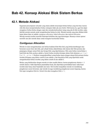 Bab 42. Konsep Alokasi Blok Sistem Berkas
42.1. Metode Alokasi
Kegunaan penyimpanan sekunder yang utama adalah menyimpan berkas-berkas yang kita buat, karena
sifat disk akan mempertahankan berkas walaupun tidak ada arus listrik. Oleh karena itu, agar kita dapat
mengakses berkas-berkas dengan cepat dan memaksimalisasikan ruang yang ada di disk tersebut, maka
lahirlah metode-metode untuk mengalokasikan berkas ke disk. Metode-metode yang akan dibahas lebih
lanjut dalam buku ini adalah contiguous allocation, linked allocation, dan indexed allocation.
Metode-metode tersebut memiliki beberapa kelebihan dan juga kekurangan. Biasanya sistem operasi
memilih satu dari metode diatas untuk mengatur keseluruhan berkas.
Contiguous Allocation
Metode ini akan mengalokasikan satu berkas kedalam blok-blok disk yang berkesinambungan atau
berurutan secara linier dari disk, jadi sebuah berkas dideniﬁnikan oleh alamat disk blok pertama dan
panjangnya dengan satuan blok atau berapa blok yang diperlukannya. Bila suatu berkas memerlukan n
buah blok dan blok awalnya adalah a, berarti berkas tersebut disimpan dalam blok dialamat a, a + 1, a +
2, a + 3, ..., a + n - 1. Direktori mengindentiﬁkasi setiap berkas hanya dengan alamat blok pertama berkas
tersebut disimpan yang dalam contoh di atas adalah a, dan banyaknya blok yang diperlukan untuk
mengalokasikan berkas tersebut yang dalam contoh di atas adalah n.
Berkas yang dialokasikan dengan metode ini akan mudah diakses, karena pengaksesan alamat a + 1
setelah alamat a tidak diperlukan perpindahan head, jika diperlukan pemindahan head, maka head
tersebut akan hanya akan berpindah satu track. Hal tersebut menjadikan metode ini mendukung
pengaksesan secara berurutan, tapi metode ini juga mendukung pengaksesan secara langsung, karena
bila ingin mengakses blok ke i berarti kita akan mengakses blok a + i.
398
 