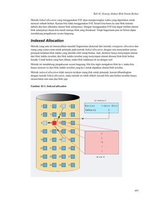 Bab 42. Konsep Alokasi Blok Sistem Berkas
Metode linked allocation yang menggunakan FAT akan mempersingkat waktu yang diperlukan untuk
mencari sebuah berkas. Karena bila tidak menggunakan FAT, berarti kita harus ke satu blok tertentu
dahulu dan baru diketahui alamat blok selanjutnya. Dengan menggunakan FAT kita dapat melihat alamat
blok selanjutnya disaat kita masih menuju blok yang dimaksud. Tetapi bagaimana pun ini belum dapat
mendukung pengaksesan secara langsung.
Indexed Allocation
Metode yang satu ini memecahkan masalah fragmentasi eksternal dari metode contiguous allocation dan
ruang yang cuma-cuma untuk petunjuk pada metode linked allocation, dengan cara menyatukan semua
petunjuk kedalam blok indeks yang dimiliki oleh setiap berkas. Jadi, direktori hanya menyimpan alamat
dari blok indeks tersebut, dan blok indeks tersebut yang menyimpan alamat dimana blok-blok berkas
berada. Untuk berkas yang baru dibuat, maka blok indeksnya di set dengan null.
Metode ini mendukung pengaksesan secara langsung, bila kita ingin mengakses blok ke-i, maka kita
hanya mencari isi dari blok indeks tersebut yang ke-i untuk dapatkan alamat blok tersebut.
Metode indexed allocation tidak menyia-nyiakan ruang disk untuk petunjuk, karena dibandingkan
dengan metode linked allocation, maka metode ini lebih efektif, kecuali bila satu berkas tersebut hanya
memerlukan satu atau dua blok saja.
Gambar 42-3. Indexed allocation
401
 