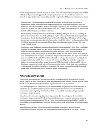 Bab 42. Konsep Alokasi Blok Sistem Berkas
Metode ini juga memiliki masalah. Masalah itu timbul disaat berkas berkembang menjadi besar dan blok
indeks tidak dapat menampung petunjuk-petunjuknya itu dalam satu blok. Salah satu mekanisme
dibawah ini dapat dipakai untuk memecahkan masalah yang tersebut. Mekanisme-mekanisme itu adalah:
• Linked scheme: Untuk mengatasi petunjuk untuk berkas yang berukuran besar mekanisme ini
menggunakan tempat terakhir dari blok indeks untuk alamat ke blok indeks selanjutnya. Jadi, bila
berkas kita masih berukuran kecil, maka isi dari tempat yang terakhir dari blok indeks berkas tersebut
adalah null. Namun, bila berkas tersebut berkas besar, maka tempat terakhir itu berisikan alamat untuk
ke blok indeks selanjutnya, dan begitu seterusnya.
• Indeks bertingkat: Pada mekanisme ini blok indeks itu bertingkat-tingkat, blok indeks pada tingkat
pertama akan menunjukkan blok-blok indeks pada tingkat kedua, dan blok indeks pada tingkat kedua
menunjukkan alamat-alamat dari blok berkas, tapi bila dibutuhkan dapat dilanjutkan kelevel ketiga
dan keempat tergantung dengan ukuran berkas tersebut. Untuk blok indeks 2 level dengan ukuran blok
4.096 byte dan petunjuk yang berukuran 4 byte, dapat mengalokasikan berkas hingga 4 GB, yaitu
1.048.576 blok berkas.
• Combined scheme: Mekanisme ini menggabungkan direct block dan indirect block. Direct block akan
langsung menunjukkan alamat dari blok berkas, tetapi pada indirect block akan menunjukkan blok
indeks terlebih dahulu seperti dalam mekanisme indeks bertingkat. Single indirect block akan
menunjukkan ke blok indeks yang akan menunjukkan alamat dari blok berkas, double indirect block
akan menunjukkan suatu blok yang bersifat sama dengan blok indeks 2 level, dan triple indirect block
akan menunjukkan blok indeks 3 level. Dimisalkan ada 15 petunjuk dari mekanisme ini, 12 pertama
dari petunjuk tersebut adalah direct block, jadi bila ukuran blok 4 byte berarti berkas yang dapat
diakses secara langsung didukung sampai ukurannya 48 KB. 3 petunjuk berikutnya adalah indirect
block yang berurutan dari single indirect block sampai triple indirect block. Yang hanya mendukung
32 bit petunjuk berkas berarti akan hanya mencapai 4 GB, namun yang mendukung 64 bit petunjuk
berkas dapat mengalokasikan berkas berukuran sampai satuan terabyte.
Kinerja Sistem Berkas
Keeﬁsiensian penyimpanan dan waktu akses blok data adalah kriteria yang penting dalam memilih
metode yang cocok untuk sistem operasi untuk mengimplementasikan sesuatu. Sebelum memilih sebuah
metode alokasi, kita butuh untuk menentukan bagaimana sistem ini akan digunakan.
Untuk beberapa tipe akses, contiguous allocation membutuhkan hanya satu akses untuk mendapatkan
sebuah blok disk. Sejak kita dapat dengan mudah menyimpan alamat inisial dari sebuah berkas di
memori, kita dapat menghitung alamat disk dari blok ke-i (atau blok selanjutnya) dengan cepat dan
membacanya dengan langsung.
Untuk linked allocation, kita juga dapat menyimpan alamat dari blok selanjutnya di memori dan
membacanya dengan langsung. Metode ini bagus untuk akses secara berurutan; untuk akses langsung,
bagaimana pun, sebuah akses menuju blok ke-i harus membutuhkan pembacaan disk ke-i. Masalah ini
menunjukkan mengapa alokasi yang berurutan tidak digunakan untuk aplikasi yang membutuhkan akses
langsung.
Sebagai hasilnya, beberapa sistem mendukung berkas-barkas yang diakses langsung dengan
menggunakan contiguous allocation dan yang diakses berurutan dengan linked allocation. Di dalam
402
 