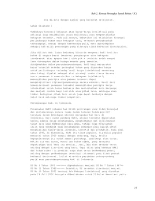 Bab 2. Konsep Perangkat Lunak Bebas (UC)
eta diikuti dengan sanksi yang bersifat retributif.
Latar belakang :
Tumbuhnya konsepsi kekayaan atas karya-karya intelektual pada
akhirnya juga menimbulkan untuk melindungi atau mempertahankan
kekayaan tersebut. Pada gilirannya, kebutuhan ini melahirkan konsepsi
perlindungan hukum atas kekayaan tadi, termasuk pengakuanhak
terhadapnya. Sesuai dengan hakekatnya pula, HaKI dikelompokan
sebagai hak milik perorangan yang sifatnya tidak berwujud (Intangible).
Jika dilihat dari latar belakang historis mengenai HaKI terlihat
bahwa di negara barat (western) penghargaan atas kekayaan
intelektual atau apapun hasil olah pikir individu sudah sangat
lama diterapkan dalam budaya mereka yang kemudian
ditejemahkan dalam perundang-undangan. HaKI bagi masyarakat
barat bukanlah sekedar perangkat hukum yang digunakan hanya
untuk perlindungan terhadap hasil karya intelektual seseorang
akan tetapi dipakai sebagai alat strategi usaha dimana karena
suatu penemuan dikomersialkan ta kekayaan intelektual,
memungkinkan pencipta atau penemu tersebut dapat
mengeksploitasi ciptaan/penemuannya secara ekonomi. Hasil dari
komersialisasi penemuan tersebut memungkinkan pencipta karya
intelektual untuk terus berkarya dan meningkatkan mutu karyanya
dan menjadi contoh bagi individu atau pihak lain, sehingga akan
timbul keinginan pihak lain untuk juga dapat berkarya dengan
lebih baik sehingga timbul kompetisi.
Perkembangan Haki di Indonesia
Pengenalan HaKI sebagai hak milik perorangan yang tidak berwujud
dan penjabarannya secara lugas dalam tatanan hukum positif
terutama dalam kehidupan ekonomi merupakan hal baru di
Indonesia. Dari sudut pandang HaKI, aturan tersebut diperlukan
karena adanya sikap penghargaan, penghormatan dan perlindungan
tidak saja akan memberikan rasa aman, tetapi juga mewujudkan
iklim yang kondusif bagi peningkatan semangat atau gairah untuk
menghasilkan karya-karya inovatif, inventif dan produktif. Pada awal
tahun 1990, di Indonesia, HAKI itu tidak populer. Dia mulai populer
memasuki tahun 2000 sampai dengan sekarang. Tapi, ketika
kepopulerannya itu sudah sampai puncaknya, grafiknya akan turun.
Ketika dia mau turun, muncullah hukum siber, yang ternyata
kepanjangan dari HAKI itu sendiri. Jadi, dia akan terbawa terus
seiring dengan ilmu-ilmu yang baru. Tapi kalau yang namanya HAKI
dan hukum siber itu prediksi saya akan terus berkembang pesat,
seiring dengan perkembangan teknologi informasi yang tidak pernah
berhenti berinovasi. Inilah kira-kira perubahan undang-undang
perjalanan perundangn-undang HAKI di Indonesia
UU No 6 Tahun 1982 ------- diperbaharui menjadi UU No 7 Tahun 1987--
UU No 12 Tahun 1992------ Terakhir, UU tersebut diperbarui menjadi
UU No 19 Tahun 2002 tentang Hak Kekayan Intelektual yang disahkan
pada 29 Juli 2002 ternyata diberlakukan untuk 12 bulan kemudian, yaitu
16
 