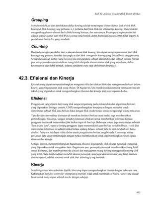 Bab 42. Konsep Alokasi Blok Sistem Berkas
Grouping
Sebuah modiﬁkasi dari pendekatan daftar-kosong adalah menyimpan alamat-alamat dari n blok-blok
kosong di blok kosong yang pertama. n-1 pertama dari blok-blok ini sebenarnya kosong. Blok terakhir
mengandung alamat-alamat dari n blok kosong lainnya, dan seterusnya. Pentingnya implementasi ini
adalah alamat-alamat dari blok-blok kosong yang banyak dapat ditemukan secara cepat, tidak seperti di
pendekatan linked-list yang standard.
Counting
Daripada menyimpan daftar dari n alamat-alamat disk kosong, kita dapat menyimpan alamat dari blok
kosong yang pertama tersebut dan angka n dari blok contiguous kosong yang diikuti blok yang pertama.
Setiap masukan di daftar ruang-kosong lalu mengandung sebuah alamat disk dan sebuah jumlah. Meski
pun setiap masukan membutuhkan ruang lebih daripada alamat-alamat disk yang sederhana, daftar
kesemuanya akan lebih pendek, selama jumlahnya rata-rata lebih besar daripada 1.
42.3. Eﬁsiensi dan Kinerja
Kita sekarang dapat mempertimbangkan mengenai efek dari alokasi blok dan manajeman direktori dalam
kinerja dan penggunanan disk yang eﬁsien. Di bagian ini, kita mendiskusikan tentang bermacam-macam
teknik yang digunakan untuk mengembangkan eﬁsiensi dan kinerja dari penyimpanan kedua.
Eﬁsiensi
Penggunaan yang eﬁsien dari ruang disk sangat tergantung pada alokasi disk dan algoritma direktori
yang digunakan. Sebagai contoh, UNIX mengembangakan kinerjanya dengan mencoba untuk
menyimpan sebuah blok data berkas dekat dengan blok inode berkas untuk mengurangi waktu pencarian.
Tipe dari data normalnya disimpan di masukan direktori berkas (atau inode) juga membutuhkan
pertimbangan. Biasanya, tanggal terakhir penulisan direkam untuk memberikan informasi kepada
pengguna dan untuk menentukan jika berkas ingin di back up. Beberapa sistem juga menyimpan sebiuah
"last access date", supaya seorang pengguna dapat menentukan kapan berkas terakhir dibaca. Hasil dari
menyimpan informasi ini adalah ketika berkas sedang dibaca, sebuah ﬁeld di struktur direktori harus
ditulisi. Prasyarat ini dapat tidak eﬁsien untuk pengaksesan berkas yang berkala. Umumnya setiap
persatuan data yang berhubungan dengan berkas membutuhkan untuk dipertimbangkan efeknya pada
eﬁsiensi dan kinerja.
Sebagai contoh, mempertimbangkan bagaimana eﬁsiensi dipengaruhi oleh ukuran penunjuk-penunjuk
yang digunakan untuk mengakses data. Bagaimana pun, penunjuk-penunjuk membutuhkan ruang lebih
untuk disimpan, dan membuat metode alokasi dan managemen ruang-kosong menggunakan ruang disk
yang lebih. Satu dari kesulitan memilih ukuran penunjuk, atau juga ukuran alokasi yang tetap diantara
sistem operasi, adalah rencana untuk efek dari teknologi yang berubah.
Kinerja
Sekali algoritma sistem berkas dipilih, kita tetap dapat mengembangkan kinerja dengan beberapa cara.
Kebanyakan dari disk controller mempunyai memori lokal untuk membuat on-board cache yang cukup
besar untuk menyimpan seluruh tracks dengan sekejap.
405
 