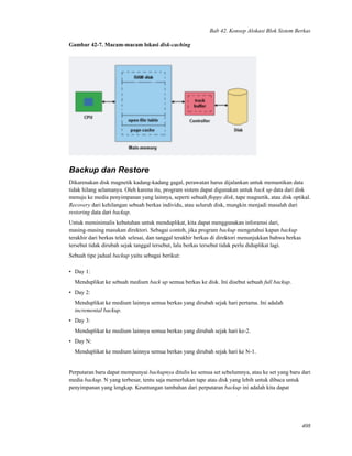 Bab 42. Konsep Alokasi Blok Sistem Berkas
Gambar 42-7. Macam-macam lokasi disk-caching
Backup dan Restore
Dikarenakan disk magnetik kadang-kadang gagal, perawatan harus dijalankan untuk memastikan data
tidak hilang selamanya. Oleh karena itu, program sistem dapat digunakan untuk back up data dari disk
menuju ke media penyimpanan yang lainnya, seperti sebuah ﬂoppy disk, tape magnetik, atau disk optikal.
Recovery dari kehilangan sebuah berkas individu, atau seluruh disk, mungkin menjadi masalah dari
restoring data dari backup.
Untuk meminimalis kebutuhan untuk menduplikat, kita dapat menggunakan inforamsi dari,
masing-masing masukan direktori. Sebagai contoh, jika program backup mengetahui kapan backup
terakhir dari berkas telah selesai, dan tanggal terakhir berkas di direktori menunjukkan bahwa berkas
tersebut tidak dirubah sejak tanggal tersebut, lalu berkas tersebut tidak perlu diduplikat lagi.
Sebuah tipe jadual backup yaitu sebagai berikut:
• Day 1:
Menduplikat ke sebuah medium back up semua berkas ke disk. Ini disebut sebuah full backup.
• Day 2:
Menduplikat ke medium lainnya semua berkas yang dirubah sejak hari pertama. Ini adalah
incremental backup.
• Day 3:
Menduplikat ke medium lainnya semua berkas yang dirubah sejak hari ke-2.
• Day N:
Menduplikat ke medium lainnya semua berkas yang dirubah sejak hari ke N-1.
Perputaran baru dapat mempunyai backupnya ditulis ke semua set sebelumnya, atau ke set yang baru dari
media backup. N yang terbesar, tentu saja memerlukan tape atau disk yang lebih untuk dibaca untuk
penyimpanan yang lengkap. Keuntungan tambahan dari perputaran backup ini adalah kita dapat
408
 
