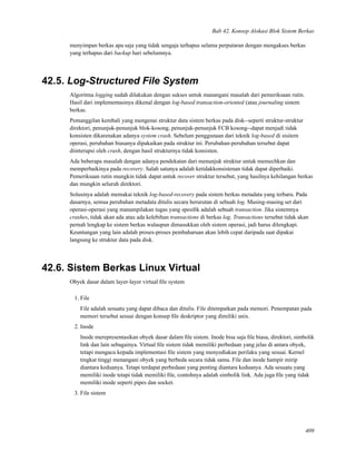 Bab 42. Konsep Alokasi Blok Sistem Berkas
menyimpan berkas apa saja yang tidak sengaja terhapus selama perputaran dengan mengakses berkas
yang terhapus dari backup hari sebelumnya.
42.5. Log-Structured File System
Algoritma logging sudah dilakukan dengan sukses untuk manangani masalah dari pemeriksaan rutin.
Hasil dari implementasinya dikenal dengan log-based transaction-oriented (atau journaling sistem
berkas.
Pemanggilan kembali yang mengenai struktur data sistem berkas pada disk--seperti struktur-struktur
direktori, penunjuk-penunjuk blok-kosong, penunjuk-penunjuk FCB kosong--dapat menjadi tidak
konsisten dikarenakan adanya system crash. Sebelum penggunaan dari teknik log-based di sisitem
operasi, perubahan biasanya dipakaikan pada struktur ini. Perubahan-perubahan tersebut dapat
diinterupsi oleh crash, dengan hasil strukturnya tidak konsisten.
Ada beberapa masalah dengan adanya pendekatan dari menunjuk struktur untuk memechkan dan
memperbaikinya pada recovery. Salah satunya adalah ketidakkonsistenan tidak dapat diperbaiki.
Pemeriksaan rutin mungkin tidak dapat untuk recover struktur tersebut, yang hasilnya kehilangan berkas
dan mungkin seluruh direktori.
Solusinya adalah memakai teknik log-based-recovery pada sistem berkas metadata yang terbaru. Pada
dasarnya, semua perubahan metadata ditulis secara berurutan di sebuah log. Masing-masing set dari
operasi-operasi yang manampilakan tugas yang spesiﬁk adalah sebuah transaction. Jika sistemnya
crashes, tidak akan ada atau ada kelebihan transactions di berkas log. Transactions tersebut tidak akan
pernah lengkap ke sistem berkas walaupun dimasukkan oleh sistem operasi, jadi harus dilengkapi.
Keuntungan yang lain adalah proses-proses pembaharuan akan lebih cepat daripada saat dipakai
langsung ke struktur data pada disk.
42.6. Sistem Berkas Linux Virtual
Obyek dasar dalam layer-layer virtual ﬁle system
1. File
File adalah sesuatu yang dapat dibaca dan ditulis. File ditempatkan pada memori. Penempatan pada
memori tersebut sesuai dengan konsep ﬁle deskriptor yang dimiliki unix.
2. Inode
Inode merepresentasikan obyek dasar dalam ﬁle sistem. Inode bisa saja ﬁle biasa, direktori, simbolik
link dan lain sebagainya. Virtual ﬁle sistem tidak memiliki perbedaan yang jelas di antara obyek,
tetapi mengacu kepada implementasi ﬁle sistem yang menyediakan perilaku yang sesuai. Kernel
tingkat tinggi menangani obyek yang berbeda secara tidak sama. File dan inode hampir mirip
diantara keduanya. Tetapi terdapat perbedaan yang penting diantara keduanya. Ada sesuatu yang
memiliki inode tetapi tidak memiliki ﬁle, contohnya adalah simbolik link. Ada juga ﬁle yang tidak
memiliki inode seperti pipes dan socket.
3. File sistem
409
 