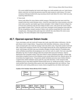Bab 42. Konsep Alokasi Blok Sistem Berkas
File system adalah kumpulan dari inode-inode dengan satu inode pembeda yaitu root. Inode lainnya
diakses mulai dari root inode dan pencarian nama ﬁle untuk menuju ke inode lainnya. File sistem
mempunyai beberapa karakteristik yang mencakup seluruh inode dalam ﬁle sistem. Salah satu yang
terpenting adalah blocksize.
4. Nama inode
Semua inode dalam ﬁle sistem diakses melalui namanya. Walaupun pencarian nama inode bisa
menjadi terlalu berat untuk beberapa sistem, virtual ﬁle sistem pada linux tetap memantau cache dan
nama inode yang baru saja terpakai agar kinerja meningkat. Cache terdapat di memori sebagai tree,
ini berarti jika sembarang inode dari ﬁle terdapat di dalam cache, maka parent dari inode tersebut
juga terdapat di dalam cache. Virtual ﬁle system layer menangani semua pengaturan nama path dari
ﬁle dan mengubahnya menjadi masukan di dalam cache sebelum mengizinkan ﬁle sistem untuk
mengaksesnya. Ada pengecualian pada target dari simbolik link, akan diakses ﬁle sistem secara
langsung. File sistem diharapkan untuk menginterpretasikannya.
42.7. Operasi-operasi Dalam Inode
Linux menyimpan cache dari inode aktif maupun dari inode yang telah terakses sebelumnya. Ada dua
path dimana inode ini dapat diakses. Yang pertama telah disebutkan sebelumnya, setiap entri dalam
cache menunjuk pada suatu inode dan menjaga inode tetap dalam cache. Yang kedua melalui inode hash
table. Setiap inode mempunyai alamat 8 bit sesuai dengan alamat dari ﬁle sistem superblok dan nomor
inode. Inode dengan nilai hash yang sama kemudian dirangkai di doubly linked list. Perubahan pada
cache melibatkan penambahan dan penghapusan entri-entri dari cache itu sendiri. Entri-entri yang tidak
dibutuhkan lagi akan di unhash sehingga tidak akan tampak dalam pencarian berikutnya. Operasi
diperkirakan akan mengubah struktur cache harus dikunci selama melakukan perubahan. Unhash tidak
memerlukan semaphore karena ini bisa dilakukan secara atomik dalam kernel lock. Banyak operasi ﬁle
memerlukan dua langkah proses. Yang pertama adalah melakukan pencarian nama di dalam direktori.
Langkah kedua adalah melakukan operasi pada ﬁle yang telah ditemukan. Untuk menjamin tidak
terdapatnya proses yang tidak kompatibel diantara kedua proses itu, setelah proses kedua, virtual ﬁle
sistem protokol harus memeriksa bahwa parent entry tetap menjadi parent dari entri child-nya. Yang
menarik dari cache locking adalah proses rename, karena mengubah dua entri dalam sekali operasi.
Gambar 42-8. Struktur Sistem Berkas EXT2. Sumber: . . .
410
 