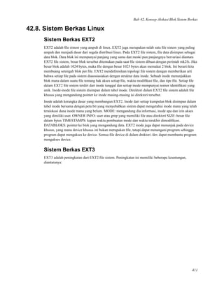 Bab 42. Konsep Alokasi Blok Sistem Berkas
42.8. Sistem Berkas Linux
Sistem Berkas EXT2
EXT2 adalah ﬁle sistem yang ampuh di linux. EXT2 juga merupakan salah satu ﬁle sistem yang paling
ampuh dan menjadi dasar dari segala distribusi linux. Pada EXT2 ﬁle sistem, ﬁle data disimpan sebagai
data blok. Data blok ini mempunyai panjang yang sama dan meski pun panjangnya bervariasi diantara
EXT2 ﬁle sistem, besar blok tersebut ditentukan pada saat ﬁle sistem dibuat dengan perintah mk2fs. Jika
besar blok adalah 1024 bytes, maka ﬁle dengan besar 1025 bytes akan memakai 2 blok. Ini berarti kita
membuang setengah blok per ﬁle. EXT2 mendeﬁnisikan topologi ﬁle sistem dengan memberikan arti
bahwa setiap ﬁle pada sistem diasosiasiakan dengan struktur data inode. Sebuah inode menunjukkan
blok mana dalam suatu ﬁle tentang hak akses setiap ﬁle, waktu modiﬁkasi ﬁle, dan tipe ﬁle. Setiap ﬁle
dalam EXT2 ﬁle sistem terdiri dari inode tunggal dan setiap inode mempunyai nomor identiﬁkasi yang
unik. Inode-inode ﬁle sistem disimpan dalam tabel inode. Direktori dalam EXT2 ﬁle sistem adalah ﬁle
khusus yang mengandung pointer ke inode masing-masing isi direktori tersebut.
Inode adalah kerangka dasar yang membangun EXT2. Inode dari setiap kumpulan blok disimpan dalam
tabel inode bersama dengan peta bit yang menyebabkan sistem dapat mengetahui inode mana yang telah
teralokasi dana inode mana yang belum. MODE: mengandung dia informasi, inode apa dan izin akses
yang dimiliki user. OWNER INFO: user atau grop yang memiliki ﬁle atau direktori SIZE: besar ﬁle
dalam bytes TIMESTAMPS: kapan waktu pembuatan inode dan waktu terakhir dimodiﬁkasi.
DATABLOKS: pointer ke blok yang mengandung data. EXT2 inode juga dapat menunjuk pada device
khusus, yang mana device khusus ini bukan merupakan ﬁle, tatapi dapat menangani program sehingga
program dapat mengakses ke device. Semua ﬁle device di dalam drektori /dev dapat membantu program
mengakses device.
Sistem Berkas EXT3
EXT3 adalah peningkatan dari EXT2 ﬁle sistem. Peningkatan ini memiliki beberapa keuntungan,
diantaranya:
411
 