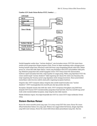 Bab 42. Konsep Alokasi Blok Sistem Berkas
Gambar 42-9. Inode Sistem Berkas EXT2. Sumber: . . .
Setelah kegagalan sumber daya, "unclean shutdown", atau kerusakan sistem, EXT2 ﬁle sistem harus
melalui proses pengecekan dengan program e2fsck. Proses ini dapat membuang waktu sehingga proses
booting menjadi sangat lama, khususnya untuk disk besar yang mengandung banyak sekali data. Dalam
proses ini, semua data tidak dapat diakses. Jurnal yang disediakan oleh EXT3 menyebabkan tidak perlu
lagi dilakukan pengecekan data setelah kegagalan sistem. EXT3 hanya dicek bila ada kerusakan
hardware seperti kerusakan hard disk, tetapi kejadian ini sangat jarang. Waktu yang diperlukan EXT3 ﬁle
sistem setelah terjadi "unclean shutdown" tidak tergantung dari ukuran ﬁle sistem atau banyaknya ﬁle,
tetapi tergantung dari besarnya jurnal yang digunakan untuk menjaga konsistensi. Besar jurnal default
memerlukan waktu kira-kira sedetik untuk pulih, tergantung kecepatan hardware.
Integritas data. EXT3 menjamin adanya integritas data setelah terjadi kerusakan atau "unclean
shutdown". EXT3 memungkinkan kita memilih jenis dan tipe proteksi dari data.
Kecepatan. Daripada menulis data lebih dari sekali, EXT3 mempunyai throughput yang lebih besar
daripada EXT2 karena EXT3 memaksimalkan pergerakan head hard disk. Kita bisa memilih tiga jurnal
mode untuk memaksimalkan kecepatan, tetapi integritas data tidak terjamin.
Mudah dilakukan migrasi. Kita dapat berpindah dari EXT2 ke sistem EXT3 tanpa melakukan format
ulang.
Sistem Berkas Reiser
Reiser ﬁle sistem memiliki jurnal yang cepat. Ciri-cirinya mirip EXT3 ﬁle sistem. Reiser ﬁle sistem
dibuat berdasarkan balance tree yang cepat. Balance tree unggul dalam hal kinerja, dengan algoritma
yang lebih rumit tentunya. Reiser ﬁle sistem lebih eﬁsien dalam pemenfaatan ruang disk. Jika kita
412
 