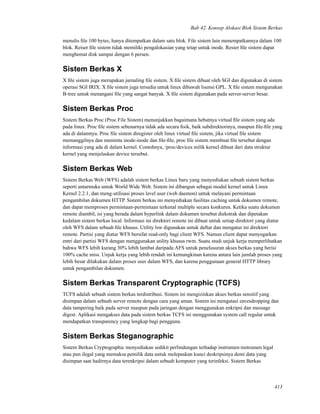 Bab 42. Konsep Alokasi Blok Sistem Berkas
menulis ﬁle 100 bytes, hanya ditempatkan dalam satu blok. File sistem lain menempatkannya dalam 100
blok. Reiser ﬁle sistem tidak memiliki pengalokasian yang tetap untuk inode. Resier ﬁle sistem dapat
menghemat disk sampai dengan 6 persen.
Sistem Berkas X
X ﬁle sistem juga merupakan jurnaling ﬁle sistem. X ﬁle sistem dibuat oleh SGI dan digunakan di sistem
operasi SGI IRIX. X ﬁle sistem juga tersedia untuk linux dibawah lisensi GPL. X ﬁle sistem mengunakan
B-tree untuk menangani ﬁle yang sangat banyak. X ﬁle sistem digunakan pada server-server besar.
Sistem Berkas Proc
Sistem Berkas Proc (Proc File Sistem) menunjukkan bagaimana hebatnya virtual ﬁle sistem yang ada
pada linux. Proc ﬁle sistem sebenarnya tidak ada secara ﬁsik, baik subdirektorinya, maupun ﬁle-ﬁle yang
ada di dalamnya. Proc ﬁle sistem diregister oleh linux virtual ﬁle sistem, jika virtual ﬁle sistem
memanggilnya dan meminta inode-inode dan ﬁle-ﬁle, proc ﬁle sistem membuat ﬁle tersebut dengan
informasi yang ada di dalam kernel. Contohnya, /proc/devices milik kernel dibuat dari data struktur
kernel yang menjelaskan device tersebut.
Sistem Berkas Web
Sistem Berkas Web (WFS) adalah sistem berkas Linux baru yang menyediakan sebuah sistem berkas
seperti antarmuka untuk World Wide Web. Sistem ini dibangun sebagai modul kernel untuk Linux
Kernel 2.2.1, dan meng-utilisasi proses level user (web daemon) untuk melayani permintaan
pengambilan dokumen HTTP. Sistem berkas ini menyediakan fasilitas caching untuk dokumen remote,
dan dapat memproses permintaan-permintaan terkenal multiple secara konkuren. Ketika suatu dokumen
remote diambil, isi yang berada dalam hyperlink dalam dokumen tersebut diekstrak dan dipetakan
kedalam sistem berkas local. Informasi ini direktori remote ini dibuat untuk setiap direktori yang diatur
oleh WFS dalam sebuah ﬁle khusus. Utility lsw digunakan untuk daftar dan mengatur ini direktori
remote. Partisi yang diatur WFS bersifat read-only bagi client WFS. Namun client dapat menyegarkan
entri dari partisi WFS dengan menggunakan utility khusus rwm. Suatu studi unjuk kerja memperlihatkan
bahwa WFS lebih kurang 30% lebih lambat daripada AFS untuk penelusuran akses berkas yang berisi
100% cache miss. Unjuk kerja yang lebih rendah ini kemungkinan karena antara lain jumlah proses yang
lebih besar dilakukan dalam proses user dalam WFS, dan karena penggunaan general HTTP library
untuk pengambilan dokumen.
Sistem Berkas Transparent Cryptographic (TCFS)
TCFS adalah sebuah sistem berkas terdistribusi. Sistem ini mengizinkan akses berkas sensitif yang
disimpan dalam sebuah server remote dengan cara yang aman. Sistem ini mengatasi eavesdropping dan
data tampering baik pada server maupun pada jaringan dengan menggunakan enkripsi dan message
digest. Aplikasi mengakses data pada sistem berkas TCFS ini menggunakan system call regular untuk
mendapatkan transparency yang lengkap bagi pengguna.
Sistem Berkas Steganographic
Sistem Berkas Cryptographic menyediakan sedikit perlindungan terhadap instrumen-instrumen legal
atau pun ilegal yang memaksa pemilik data untuk melepaskan kunci deskripsinya demi data yang
disimpan saat hadirnya data terenkripsi dalam sebuah komputer yang terinfeksi. Sistem Berkas
413
 