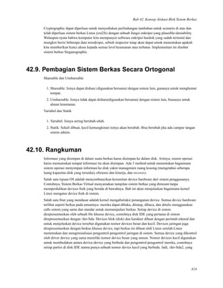 Bab 42. Konsep Alokasi Blok Sistem Berkas
Cryptographic dapat diperluas untuk menyediakan perlindungan tambahan untuk scenario di atas dan
telah diperluas sistem berkas Linux (ext2fs) dengan sebuah fungsi enkripsi yang plausible-deniability.
Walaupun nyata bahwa komputer kita mempunyai software enkripsi hardisk yang sudah terinstal dan
mungkin berisi beberapa data terenkripsi, sebiah inspector tetap akan dapat untuk menentukan apakah
kita memberikan kunci akses kepada semua level keamanan atau terbatas. Implementasi ini disebut
sistem berkas Steganographic.
42.9. Pembagian Sistem Berkas Secara Ortogonal
Shareable dan Unshareable
1. Shareable. Isinya dapat dishare (digunakan bersama) dengan sistem lain, gunanya untuk menghemat
tempat.
2. Unshareable. Isinya tidak dapat dishare(digunakan bersama) dengan sistem lain, biasanya untuk
alasan keamanan.
Variabel dan Statik
1. Variabel. Isinya sering berubah-ubah.
2. Statik. Sekali dibuat, kecil kemungkinan isinya akan berubah. Bisa berubah jika ada campur tangan
sistem admin.
42.10. Rangkuman
Informasi yang disimpan di dalam suatu berkas harus disimpan ke dalam disk. Artinya, sistem operasi
harus memutuskan tempat informasi itu akan disimpan. Ada 3 method untuk menentukan bagaimana
sistem operasi menyimpan informasi ke disk yakni managemen ruang kosong (mengetahui seberapa
luang kapasitas disk yang tersedia), eﬁsiensi dan kinerja, dan recovery.
Salah satu tujuan OS adalah menyembunyikan kerumitan device hardware dari sistem penggunanya.
Contohnya, Sistem Berkas Virtual menyamakan tampilan sistem berkas yang dimount tanpa
memperdulikan devices ﬁsik yang berada di bawahnya. Bab ini akan menjelaskan bagaimana kernel
Linux mengatur device ﬁsik di sistem.
Salah satu ﬁtur yang mendasar adalah kernel mengabstraksi penanganan device. Semua device hardware
terlihat seperti berkas pada umumnya: mereka dapat dibuka, ditutup, dibaca, dan ditulis menggunakan
calls sistem yang sama dan standar untuk memanipulasi berkas. Setiap device di sistem
direpresentasikan oleh sebuah ﬁle khusus device, contohnya disk IDE yang pertama di sistem
direpresentasikan dengan /dev/hda. Devices blok (disk) dan karakter dibuat dengan perintah mknod dan
untuk menjelaskan device tersebut digunakan nomor devices besar dan kecil. Devices jaringan juga
direpresentasikan dengan berkas khusus device, tapi berkas ini dibuat oleh Linux setelah Linux
menemukan dan menginisialisasi pengontrol-pengontrol jaringan di sistem. Semua device yang dikontrol
oleh driver device yang sama memiliki nomor device besar yang umum. Nomor devices kecil digunakan
untuk membedakan antara device-device yang berbeda dan pengontrol-pengontrol mereka, contohnya
setiap partisi di disk IDE utama punya sebuah nomor device kecil yang berbeda. Jadi, /dev/hda2, yang
414
 