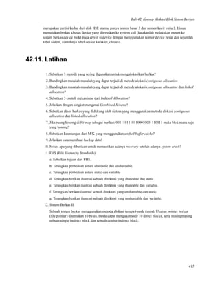 Bab 42. Konsep Alokasi Blok Sistem Berkas
merupakan partisi kedua dari disk IDE utama, punya nomor besar 3 dan nomor kecil yaitu 2. Linux
memetakan berkas khusus device yang diteruskan ke system call (katakanlah melakukan mount ke
sistem berkas device blok) pada driver si device dengan menggunakan nomor device besar dan sejumlah
tabel sistem, contohnya tabel device karakter, chrdevs.
42.11. Latihan
1. Sebutkan 3 metode yang sering digunakan untuk mengalokasikan berkas?
2. Bandingkan masalah-masalah yang dapat terjadi di metode alokasi contiguous allocation
3. Bandingkan masalah-masalah yang dapat terjadi di metode alokasi contiguous allocation dan linked
allocation?
4. Sebutkan 3 contoh mekanisme dari Indexed Allocation?
5. Jelaskan dengan singkat mengenai Combined Scheme!
6. Sebutkan akses berkas yang didukung oleh sistem yang menggunakan metode alokasi contiguous
allocation dan linked allocation?
7. Jika ruang kosong di bit map sebagai berikut: 00111011101100010001110011 maka blok mana saja
yang kosong?
8. Sebutkan keuntungan dari M/K yang menggunakan uniﬁed buffer cache?
9. Jelaskan cara membuat backup data!
10. Solusi apa yang diberikan untuk memastikan adanya recovery setelah adanya system crash?
11. FHS (File Hierarchy Standards)
a. Sebutkan tujuan dari FHS.
b. Terangkan perbedaan antara shareable dan unshareable.
c. Terangkan perbedaan antara static dan variable
d. Terangkan/berikan ilustrasi sebuah direktori yang shareable dan static.
e. Terangkan/berikan ilustrasi sebuah direktori yang shareable dan variable.
f. Terangkan/berikan ilustrasi sebuah direktori yang unshareable dan static.
g. Terangkan/berikan ilustrasi sebuah direktori yang unshareable dan variable.
12. Sistem Berkas II
Sebuah sistem berkas menggunakan metoda alokasi serupa i-node (unix). Ukuran pointer berkas
(ﬁle pointer) ditentukan 10 bytes. Inode dapat mengakomodir 10 direct blocks, serta masingmasing
sebuah single indirect block dan sebuah double indirect block.
415
 
