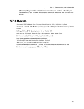 Bab 42. Konsep Alokasi Blok Sistem Berkas
f) Para pengembang sistem berkas "ext2fs" merekomendasikan blok berukuran 1 kbyte dari pada
yang berukuran 4 kbyte. Terangkan, mengapa perlu menghindari penggunaan blok berukuran besar
tersebut!
42.12. Rujukan
Silberschatz, Galvin, Gagne. 2002. Operating System Concepts, 6th ed. John Wiley & Sons.
Tananbaum, Andrew S. 1992. Modern Operating System 2nd ed. Engrewood cliffs, New Jersey: Prentice
Hall Inc.
Stallings, Williem. 2000. Operating System 4th ed. Prentice Hall.
http://infocom.cqu.edu.au/Courses/aut2001/85349/Resources/ Study_Guide/10.pdf
http://www.cs.utah.edu/classes/cs5460/lectures/lecture19- 2up.pdf
http://support.sitescape.com/forum/support/dispatch.cgi/
_help/showHelp/page/help/en/webﬁles_tabs/share_ﬁles.html
>http://www.ncsa.uiuc.edu/UserInfo/Resources/Hardware/
IBMp690/IBM/usr/share/man/info/en_US/a_doc_lib/aixbman/admnconc/ mount_overview.htm
http://www.atnf.csiro.au/people/rgooch/linux/docs/vfs.txt
417
 