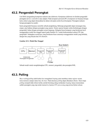 Bab 43. Perangkat Keras Keluaran/Masukan
43.2. Pengendali Perangkat
Unit M/K mengandung komponen mekanis dan elektronis. Komponen elektronis ini disebut pengendali
perangkat (device controllers) atau adapter. Pada komputer personal (PC), komponen ini biasanya berupa
kartu sirkuit yang dapat dimasukkan ke dalam slot pada motherboard komputer. Perangkat mekanis
berupa perangkat itu sendiri.
Kartu pengendali biasanya memiliki sebuah penghubung. Beberapa pengendali dapat menangani dua,
empat, atau bahkan delapan perangkat yang sejenis. Sistem operasi hampir selalu berhubungan dengan
pengendali, bukan dengan perangkat secara langsung. Sebagian besar komputer yang berukuran kecil
menggunakan model bus tunggal seperti pada Gambar 43-1 untuk berkomunikasi antara CPU dan
pengendali. Sedangkan mainframe yang berukuran besar umumnya menggunakan model yang berbeda,
dengan bus yang banyak dan I/O channels.
Gambar 43-1. Model Bus Tunggal
Sebuah model untuk menghubungkan CPU, memori, pengendali, dan perangkat M/K.
43.3. Polling
Busy-waiting/polling ialah ketika host mengalami looping yaitu membaca status register secara
terus-menerus sampai status busy di-clear. Pada dasarnya polling dapat dikatakan eﬁsien. Akan tetapi
polling menjadi tidak eﬁsien ketika setelah berulang-ulang melakukan looping, hanya menemukan
sedikit perangkat yang siap untuk menservis, karena CPU processing yang tersisa belum selesai.
420
 