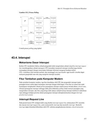 Bab 43. Perangkat Keras Keluaran/Masukan
Gambar 43-2. Proses Polling
Contoh proses polling yang tipikal.
43.4. Interupsi
Mekanisme Dasar Interupsi
Ketika CPU mendeteksi bahwa sebuah pengendali telah mengirimkan sebuah sinyal ke interrupt request
line (membangkitkan sebuah interupsi), CPU kemudian menjawab interupsi tersebut (juga disebut
menangkap interupsi) dengan menyimpan beberapa informasi mengenai keadaan terkini
CPU--contohnya nilai instruksi pointer, dan memanggil interrupt handler agar handler tersebut dapat
melayani pengendali atau alat yang mengirim interupsi tersebut.
Fitur Tambahan pada Komputer Modern
Pada arsitektur komputer modern, tiga ﬁtur disediakan oleh CPU dan pengendali interupsi (pada
perangkat keras) untuk dapat menangani interrupsi dengan lebih bagus. Fitur-ﬁtur ini antara lain ialah
kemampuan menghambat sebuah proses penanganan interupsi selama proses berada dalam critical state,
eﬁsiensi penanganan interupsi sehingga tidak perlu dilakukan polling untuk mencari perangkat yang
mengirimkan interupsi, dan ﬁtur yang ketiga ialah adanya sebuah konsep interupsi multilevel sedemikian
rupa sehingga terdapat prioritas dalam penanganan interupsi (diimplementasikan dengan interrupt
priority level system).
Interrupt Request Line
Pada peranti keras CPU terdapat kabel yang disebut interrupt request line, kebanyakan CPU memiliki
dua macam interrupt request line, yaitu nonmaskable interrupt dan maskable interrupt. Maskable
interrupt dapat dimatikan/dihentikan oleh CPU sebelum pengeksekusian deretan critical instruction
421
 