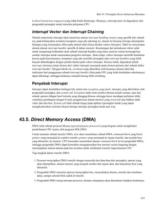 Bab 43. Perangkat Keras Keluaran/Masukan
(critical instruction sequence) yang tidak boleh diinterupsi. Biasanya, interrupt jenis ini digunakan oleh
pengendali perangkat untuk meminta pelayanan CPU.
Interrupt Vector dan Interrupt Chaining
Sebuah mekanisme interupsi akan menerima alamat interrupt handling routine yang spesiﬁk dari sebuah
set, pada kebanyakan arsitektur komputer yang ada sekarang ini, alamat ini biasanya berupa sekumpulan
bilangan yang menyatakan offset pada sebuah tabel (biasa disebut vektor interupsi). Tabel ini menyimpan
alamat-alamat interrupt handler spesiﬁk di dalam memori. Keuntungan dari pemakaian vektor ialah
untuk mengurangi kebutuhan akan sebuah interrupt handler yang harus mencari semua kemungkinan
sumber interupsi untuk menemukan pengirim interupsi. Akan tetapi, vektor interupsi memiliki hambatan
karena pada kenyataannya, komputer yang ada memiliki perangkat (dan interrupt handler) yang lebih
banyak dibandingkan dengan jumlah alamat pada vektor interupsi. Karena itulah, digunakan teknik
interrupt chaining setiap elemen dari vektor interupsi menunjuk pada elemen pertama dari sebuah daftar
interrupt handler. Dengan teknik ini, overhead yang dihasilkan oleh besarnya ukuran tabel dan
ineﬁsiensi dari penggunaan sebuah interrupt handler (ﬁtur pada CPU yang telah disebutkan sebelumnya)
dapat dikurangi, sehingga keduanya menjadi kurang lebih seimbang.
Penyebab Interupsi
Interupsi dapat disebabkan berbagai hal, antara lain exception, page fault, interupsi yang dikirimkan oleh
pengendali perangkat, dan system call. Exception ialah suatu kondisi dimana terjadi sesuatu, atau dari
sebuah operasi didapat hasil tertentu yang dianggap khusus sehingga harus mendapat perhatian lebih,
contohnya pembagian dengan 0 (nol), pengaksesan alamat memori yang restricted atau bahkan tidak
valid, dan lain-lain. System call ialah sebuah fungsi pada aplikasi (perangkat lunak) yang dapat
mengeksekusikan instruksi khusus berupa interupsi perangkat lunak atau trap.
43.5. Direct Memory Access (DMA)
DMA ialah sebuah prosesor khusus (special purpose processor) yang berguna untuk menghindari
pembebanan CPU utama oleh program M/K (PIO).
Untuk memulai sebuah transfer DMA, host akan menuliskan sebuah DMA command block yang berisi
pointer yang menunjuk ke sumber transfer, pointer yang menunjuk ke tujuan transfer, dan jumlah byte
yang ditransfer, ke memori. CPU kemudian menuliskan alamat command block ini ke pengendali DMA,
sehingga pengendali DMA dapat kemudian mengoperasikan bus memori secara langsung dengan
menempatkan alamat-alamat pada bus tersebut untuk melakukan transfer tanpa bantuan CPU.
Tiga langkah dalam transfer DMA:
1. Prosesor menyiapkan DMA transfer dengan menyedia kan data-data dari perangkat, operasi yang
akan ditampilkan, alamat memori yang menjadi sumber dan tujuan data, dan banyaknya byte yang
ditransfer.
2. Pengendali DMA memulai operasi (menyiapkan bus, menyediakan alamat, menulis dan membaca
data), sampai seluruh blok sudah di transfer.
3. Pengendali DMA meng-interupsi prosesor, dimana selanjutnya akan ditentukan tindakan berikutnya.
422
 