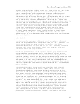 Bab 2. Konsep Perangkat Lunak Bebas (UC)
tersebut bukanlah Michael Jackson tetapi Sony. Serah terima hak cipta tidak
melulu berhubungan dengan pembelian atau penjualan. Sebagai contoh
adalah lisensiGPL yang umum digunakan pada perangkat lunak OpenSource.
GPL memberikan hak kepada orang lain untuk menggunakan sebuah ciptaan
asalkan modifikasi atauproduk derivasi dari ciptaan tersebut memiliki lisensi
yang sama. Kebalikan dari hak cipta adalah public domain. Ciptaan dalam
public domain dapat digunakan sekehendaknya oleh pihak lain. Sebuah karya
adalah public domainjika pemilik hak ciptanya menghendaki demikian. Selain itu,
hak cipta memiliki waktu kadaluwarsa. Sebuah karya yang memiliki hak cipta
akan memasuki public domain setelah jangka waktu tertentu. Sebagai contoh,
lagu-lagu klasik sebagian besar adalah public domain karena sudah melewati
jangka waktu kadaluwarsa hak cipta. Lingkup sebuah hak cipta adalah
negara-negara yang menjadi anggota WIPO. Sebuah karya yang diciptakan
di sebuah negara anggota WIPO secara otomatis berlaku di negara-negara
anggota WIPO lainnya. Anggota non WIPO tidak mengakui hukum hak cipta.
Sebagai contoh, di Iran, perangkat lunak Windows legal untuk didistribusikan
ulang oleh siapapun.
Paten (Patent)
Berbeda dengan hak cipta yang melindungi sebuah karya, paten melindungi
sebuah ide, bukan ekspresidari ide tersebut. Pada hak cipta, seseorang lain
berhak membuat karya lain yang fungsinya sama asalkan tidak dibuat
berdasarkan karya orang lain yang memiliki hak cipta. Sedangkan pada paten,
seseorang tidak berhak untuk membuat sebuah karya yang cara bekerjanya
sama dengan sebuah ide yang dipatenkan.
Contoh dari paten misalnya adalah algoritma Pagerank yang dipatenkan oleh
Google. Pagerank dipatenkan pada kantor paten Amerika Serikat. Artinya
pihaklain di Amerika Serikat tidak dapat membuat sebuah karya berdasarkan
algoritma Pagerank, kecuali jika ada perjanjian dengan Google. Sebuah ide yang
dipatenkan haruslah ide yang orisinil dan belum pernah ada ide yang sama
sebelumnya. Jika suatu saat ditemukan bahwa sudah ada yang menemukan ide
tersebut sebelumnya, maka hak paten tersebut dapat dibatalkan. Sama seperti
hak cipta, kepemilikan paten dapat ditransfer ke pihak lain, baik sepenuhnya
maupun sebagian.
Pada industri perangkat lunak, sangat umum perusahaan besar memiliki
portfolio paten yang berjumlah ratusan, bahkan ribuan. Sebagian besar
perusahaan-perusahaan ini memiliki perjanjian cross-licensing, artinya
bSaya izinkan anda menggunakan paten saya asalkan saya boleh menggunakan
paten andab. Akibatnya hukum paten pada industri perangkat lunak sangat
merugikan perusahaan-perusahaan kecil yang cenderung tidak memiliki paten.
Tetapi ada juga perusahaan kecil yang menyalahgunakan hal ini. Misalnya
Eolas yang mematenkan teknologi plug-in pada web browser. Untuk kasus ini,
Microsoft tidak dapat bmenyerangb balik Eolas, karena Eolas sama sekali
tidak membutuhkan paten yang dimiliki oleh Microsoft. Eolas bahkan sama
sekali tidak memiliki produk atau layanan, satu-satunya hal yang dimiliki
Eolas hanyalah paten tersebut. Oleh karena itu, banyak pihak tidak setuju
terhadap paten perangkat lunak karena sangatmerugikan industri perangkat
lunak. Sebuah paten berlaku di sebuah negara. Jika sebuah perusahaan
ingin patennya berlaku di negara lain, maka perusahaan tersebut harus
mendaftarkan patennya di negara lain tersebut. Tidak seperti hak cipta,
18
 
