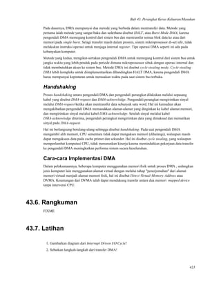 Bab 43. Perangkat Keras Keluaran/Masukan
Pada dasarnya, DMA mempunyai dua metode yang berbeda dalam mentransfer data. Metode yang
pertama ialah metode yang sangat baku dan sederhana disebut HALT, atau Burst Mode DMA, karena
pengendali DMA memegang kontrol dari sistem bus dan mentransfer semua blok data ke atau dari
memori pada single burst. Selagi transfer masih dalam prosres, sistem mikroprosessor di-set idle, tidak
melakukan instruksi operasi untuk menjaga internal register. Tipe operasi DMA seperti ini ada pada
kebanyakan komputer.
Metode yang kedua, mengikut-sertakan pengendali DMA untuk memegang kontrol dari sistem bus untuk
jangka waktu yang lebih pendek pada periode dimana mikroprosessor sibuk dengan operasi internal dan
tidak membutuhkan akses ke sistem bus. Metode DMA ini disebut cycle stealing mode. Cycle stealing
DMA lebih kompleks untuk diimplementasikan dibandingkan HALT DMA, karena pengendali DMA
harus mempunyai kepintaran untuk merasakan waktu pada saat sistem bus terbuka.
Handshaking
Proses handshaking antara pengendali DMA dan pengendali perangkat dilakukan melalui sepasang
kabel yang disebut DMA-request dan DMA-acknowledge. Pengendali perangkat mengirimkan sinyal
melalui DMA-request ketika akan mentransfer data sebanyak satu word. Hal ini kemudian akan
mengakibatkan pengendali DMA memasukkan alamat-alamat yang dinginkan ke kabel alamat memori,
dan mengirimkan sinyal melalui kabel DMA-acknowledge. Setelah sinyal melalui kabel
DMA-acknowledge diterima, pengendali perangkat mengirimkan data yang dimaksud dan mematikan
sinyal pada DMA-request.
Hal ini berlangsung berulang-ulang sehingga disebut handshaking. Pada saat pengendali DMA
mengambil alih memori, CPU sementara tidak dapat mengakses memori (dihalangi), walaupun masih
dapat mengaksees data pada cache primer dan sekunder. Hal ini disebut cycle stealing, yang walaupun
memperlambat komputasi CPU, tidak menurunkan kinerja karena memindahkan pekerjaan data transfer
ke pengendali DMA meningkatkan performa sistem secara keseluruhan.
Cara-cara Implementasi DMA
Dalam pelaksanaannya, beberapa komputer menggunakan memori ﬁsik untuk proses DMA , sedangkan
jenis komputer lain menggunakan alamat virtual dengan melalui tahap "penerjemahan" dari alamat
memori virtual menjadi alamat memori ﬁsik, hal ini disebut Direct Virtual-Memory Address atau
DVMA. Keuntungan dari DVMA ialah dapat mendukung transfer antara dua memori mapped device
tanpa intervensi CPU.
43.6. Rangkuman
FIXME
43.7. Latihan
1. Gambarkan diagram dari Interrupt Driven I/O Cycle!
2. Sebutkan langkah-langkah dari transfer DMA!
423
 