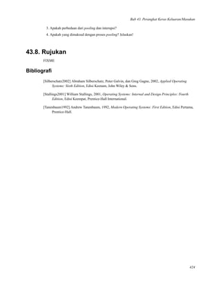 Bab 43. Perangkat Keras Keluaran/Masukan
3. Apakah perbedaan dari pooling dan interupsi?
4. Apakah yang dimaksud dengan proses pooling? Jelaskan!
43.8. Rujukan
FIXME
Bibliograﬁ
[Silberschatz2002] Abraham Silberschatz, Peter Galvin, dan Greg Gagne, 2002, Applied Operating
Systems: Sixth Edition, Edisi Keenam, John Wiley & Sons.
[Stallings2001] William Stallings, 2001, Operating Systems: Internal and Design Principles: Fourth
Edition, Edisi Keempat, Prentice-Hall International.
[Tanenbaum1992] Andrew Tanenbaum, 1992, Modern Operating Systems: First Edition, Edisi Pertama,
Prentice-Hall.
424
 