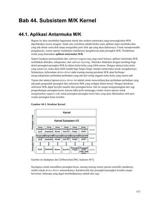 Bab 44. Subsistem M/K Kernel
44.1. Aplikasi Antarmuka M/K
Bagian ini akan membahas bagaimana teknik dan struktur antarmuka yang memungkinkan M/K
diperlakukan secara seragam. Salah satu contohnya adalah ketika suatu aplikasi ingin membuka data
yang ada dalam suatu disk tanpa mengetahui jenis disk apa yang akan diaksesnya. Untuk mempermudah
pengaksesan, sistem operasi melakukan standarisasi pengaksesan pada perangkat M/K. Pendekatan
inilah yang dinamakan aplikasi antarmuka M/K.
Seperti layaknya permasalahan dari software-engineering yang rumit lainnya, aplikasi antarmuka M/K
melibatkan abstraksi, enkapsulasi, dan software layering. Abstraksi dilakukan dengan membagi-bagi
detail perangkat-perangkat M/K ke dalam kelas-kelas yang lebih umum. Dengan adanya kelas-kelas
yang umum ini, maka akan lebih mudah bagi fungsi-fungsi standar (antarmuka) untuk mengaksesnya.
Selanjutnya, keberadaan device driver pada masing-masing peralatan M/K akan berfungsi
meng-enkapsulasi perbedaan-perbedaan yang ada dari setiap anggota kelas-kelas yang umum tadi.
Tujuan dari adanya lapisan device driver ini adalah untuk menyembunyikan perbedaan-perbedaan yang
ada pada pengendali perangkat dari subsistem M/K yang terdapat dalam kernel. Dengan demikian,
subsistem M/K dapat bersifat mandiri dari perangkat keras. Hal ini sangat menguntungkan dari segi
pengembangan perangkat keras, karena tidak perlu menunggu vendor sistem operasi untuk
mengeluarkan support code untuk perangkat-perangkat keras baru yang akan dikeluarkan oleh para
vendor perangkat keras tersebut.
Gambar 44-1. Struktur Kernel
Gambar ini diadaptasi dari [Silberschatz2002, halaman 467].
Sayangnya untuk manufaktur perangkat keras, masing-masing sistem operasi memiliki standarnya
sendiri untuk device driver antarmukanya. Karakteristik dari perangkat-perangkat tersebut sangat
bervariasi, beberapa yang dapat membedakannya adalah dari segi:
425
 