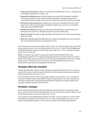 Bab 44. Subsistem M/K Kernel
1. Character-stream atau block: Sebuah stream karakter memindahkan per satu bytes, sedangkan blok
memindahkan sekumpulan bytes dalam 1 unit.
2. Sequential atau Random-access: Sebuah perangkat yang sekuensial memindahkan data dalam
susunan yang sudah pasti seperti yang ditentukan oleh perangkat, sedangkan pengguna akses
random dapat meminta perangkat untuk mencari ke seluruh lokasi penyimpanan data yang tersedia.
3. Synchronous atau asynchronous: perangkat yang synchronous menampilkan data-data transfer
dengan waktu reaksi yang dapat diduga, sedangkan perangkat yang asynchronous menampilkan
waktu reaksi yang tidak dapat diduga.
4. Sharable atau dedicated: perangkat yang dapat dibagi dapat digunakan secara bersamaan oleh
beberapa prosesor atau thread, sedangkan perangkat yang dedicatedtidak dapat.
5. Speed of operation: Rentangan kecepatan perangkat dari beberapa bytes per detik sampai beberapa
gigabytes per detik.
6. Read-write, read only, atau write only: Beberapa perangkat memungkinkan baik input-output dua
arah, tapi beberapa lainnya hanya menunjang data satu arah.
Pada umumnya sistem operasi juga memiliki sebuah "escape" atau "pintu belakang" yang secara terbuka
mengirim perintah yang arbitrary dari sebuah aplikasi ke device driver. Dalam UNIX, ada ioctl() yang
memungkinkan aplikasi mengakses seluruh fungsi yang tersedia di device driver tanpa perlu membuat
sebuah sistem call yang baru.
ioctl() ini mempunyai tiga argumen, yang pertama adalah sebuah pendeskripsi berkas yang
menghubungkan aplikasi ke driver dengan menunjuk perangkat keras yang diatur oleh driver tersebut.
Kedua, adalah sebuah integer yang memilih satu perintah yang terimplementasi di dalam driver. Ketiga,
sebuah pointer ke struktur data arbitrary di memori, yang memungkinkan aplikasi dan driver
berkomunikasi dengan data dan mengendalikan informasi data.
Peralatan Blok dan Karakter
Peralatan blok diharapkan dapat memenuhi kebutuhan akses pada berbagai macam disk drive dan juga
peralatan blok lainnya, memenuhi/mengerti perintah baca, tulis dan juga perintah pencarian data pada
peralatan yang memiliki sifat random-access.
Keyboard adalah salah satu contoh alat yang dapat mengakses stream-karakter. System call dasar dari
antarmuka ini dapat membuat sebuah aplikasi mengerti tentang bagaimana cara untuk mengambil dan
menuliskan sebuah karakter. Kemudian pada pengembangan lanjutannya, kita dapat membuat library
yang dapat mengakses data/pesan baris demi baris.
Peralatan Jaringan
Karena adanya perbedaan dalam kinerja dan pengalamatan dari jaringan M/K, maka biasanya sistem
operasi memiliki antarmuka M/K yang berbeda dari baca, tulis dan pencarian pada disk. Salah satu yang
banyak digunakan pada sistem operasi adalah socket interface.
Socket berfungsi untuk menghubungkan komputer ke jaringan. System call pada socket interface dapat
memudahkan suatu aplikasi untuk membuat local socket, dan menghubungkannya ke remote socket.
Dengan menghubungkan komputer ke socket, maka komunikasi antar komputer dapat dilakukan.
426
 