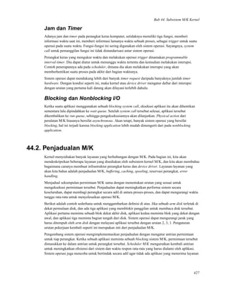 Bab 44. Subsistem M/K Kernel
Jam dan Timer
Adanya jam dan timer pada perangkat keras komputer, setidaknya memiliki tiga fungsi, memberi
informasi waktu saat ini, memberi informasi lamanya waktu sebuah proses, sebagai trigger untuk suatu
operasi pada suatu waktu. Fungsi-fungsi ini sering digunakan oleh sistem operasi. Sayangnya, system
call untuk pemanggilan fungsi ini tidak distandarisasi antar sistem operasi.
Perangkat keras yang mengukur waktu dan melakukan operasi trigger dinamakan programmable
interval timer. Dia dapat diatur untuk menunggu waktu tertentu dan kemudian melakukan interupsi.
Contoh penerapannya ada pada scheduler, dimana dia akan melakukan interupsi yang akan
memberhentikan suatu proses pada akhir dari bagian waktunya.
Sistem operasi dapat mendukung lebih dari banyak timer request daripada banyaknya jumlah timer
hardware. Dengan kondisi seperti ini, maka kernel atau device driver mengatur daftar dari interupsi
dengan urutan yang pertama kali datang akan dilayani terlebih dahulu.
Blocking dan Nonblocking I/O
Ketika suatu aplikasi menggunakan sebuah blocking system call, eksekusi aplikasi itu akan dihentikan
sementara lalu dipindahkan ke wait queue. Setelah system call tersebut selesai, aplikasi tersebut
dikembalikan ke run queue, sehingga pengeksekusiannya akan dilanjutkan. Physical action dari
peralatan M/K biasanya bersifat asynchronous. Akan tetapi, banyak sistem operasi yang bersifat
blocking, hal ini terjadi karena blocking application lebih mudah dimengerti dari pada nonblocking
application.
44.2. Penjadualan M/K
Kernel menyediakan banyak layanan yang berhubungan dengan M/K. Pada bagian ini, kita akan
mendeskripsikan beberapa layanan yang disediakan oleh subsistem kernel M/K, dan kita akan membahas
bagaimana caranya membuat infrastruktur perangkat keras dan device driver. Layanan-layanan yang
akan kita bahas adalah penjadualan M/K, buffering, caching, spooling, reservasi perangkat, error
handling.
Menjadual sekumpulan permintaan M/K sama dengan menentukan urutan yang sesuai untuk
mengeksekusi permintaan tersebut. Penjadualan dapat meningkatkan performa sistem secara
keseluruhan, dapat membagi perangkat secara adil di antara proses-proses, dan dapat mengurangi waktu
tunggu rata-rata untuk menyelesaikan operasi M/K.
Berikut adalah contoh sederhana untuk menggambarkan deﬁnisi di atas. Jika sebuah arm disk terletak di
dekat permulaan disk, dan ada tiga aplikasi yang memblokir panggilan untuk membaca disk tersebut.
Aplikasi pertama meminta sebuah blok dekat akhir disk, aplikasi kedua meminta blok yang dekat dengan
awal, dan aplikasi tiga meminta bagian tengah dari disk. Sistem operasi dapat mengurangi jarak yang
harus ditempuh oleh arm disk dengan melayani aplikasi tersebut dengan urutan 2, 3, 1. Pengaturan
urutan pekerjaan kembali seperti ini merupakan inti dari penjadualan M/K.
Pengembang sistem operasi mengimplementasikan penjadualan dengan mengatur antrian permintaan
untuk tiap perangkat. Ketika sebuah aplikasi meminta sebuah blocking sistem M/K, permintaan tersebut
dimasukkan ke dalam antrian untuk perangkat tersebut. Scheduler M/K mengurutkan kembali antrian
untuk meningkatkan eﬁsiensi dari sistem dan waktu respon rata-rata yang harus dialami oleh aplikasi.
Sistem operasi juga mencoba untuk bertindak secara adil agar tidak ada aplikasi yang menerima layanan
427
 