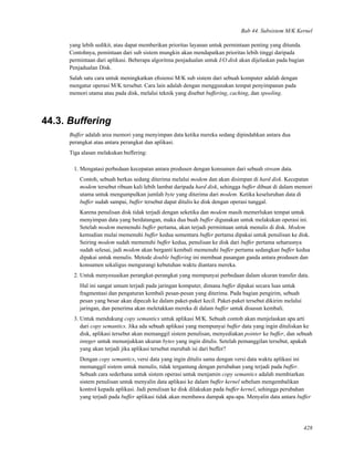 Bab 44. Subsistem M/K Kernel
yang lebih sedikit, atau dapat memberikan prioritas layanan untuk permintaan penting yang ditunda.
Contohnya, pemintaan dari sub sistem mungkin akan mendapatkan prioritas lebih tinggi daripada
permintaan dari aplikasi. Beberapa algoritma penjadualan untuk I/O disk akan dijelaskan pada bagian
Penjadualan Disk.
Salah satu cara untuk meningkatkan eﬁsiensi M/K sub sistem dari sebuah komputer adalah dengan
mengatur operasi M/K tersebut. Cara lain adalah dengan menggunakan tempat penyimpanan pada
memori utama atau pada disk, melalui teknik yang disebut buffering, caching, dan spooling.
44.3. Buffering
Buffer adalah area memori yang menyimpan data ketika mereka sedang dipindahkan antara dua
perangkat atau antara perangkat dan aplikasi.
Tiga alasan melakukan buffering:
1. Mengatasi perbedaan kecepatan antara produsen dengan konsumen dari sebuah stream data.
Contoh, sebuah berkas sedang diterima melalui modem dan akan disimpan di hard disk. Kecepatan
modem tersebut ribuan kali lebih lambat daripada hard disk, sehingga buffer dibuat di dalam memori
utama untuk mengumpulkan jumlah byte yang diterima dari modem. Ketika keseluruhan data di
buffer sudah sampai, buffer tersebut dapat ditulis ke disk dengan operasi tunggal.
Karena penulisan disk tidak terjadi dengan seketika dan modem masih memerlukan tempat untuk
menyimpan data yang berdatangan, maka dua buah buffer digunakan untuk melakukan operasi ini.
Setelah modem memenuhi buffer pertama, akan terjadi permintaan untuk menulis di disk. Modem
kemudian mulai memenuhi buffer kedua sementara buffer pertama dipakai untuk penulisan ke disk.
Seiring modem sudah memenuhi buffer kedua, penulisan ke disk dari buffer pertama seharusnya
sudah selesai, jadi modem akan berganti kembali memenuhi buffer pertama sedangkan buffer kedua
dipakai untuk menulis. Metode double buffering ini membuat pasangan ganda antara produsen dan
konsumen sekaligus mengurangi kebutuhan waktu diantara mereka.
2. Untuk menyesuaikan perangkat-perangkat yang mempunyai perbedaan dalam ukuran transfer data.
Hal ini sangat umum terjadi pada jaringan komputer, dimana buffer dipakai secara luas untuk
fragmentasi dan pengaturan kembali pesan-pesan yang diterima. Pada bagian pengirim, sebuah
pesan yang besar akan dipecah ke dalam paket-paket kecil. Paket-paket tersebut dikirim melalui
jaringan, dan penerima akan meletakkan mereka di dalam buffer untuk disusun kembali.
3. Untuk mendukung copy semantics untuk aplikasi M/K. Sebuah contoh akan menjelaskan apa arti
dari copy semantics. Jika ada sebuah aplikasi yang mempunyai buffer data yang ingin dituliskan ke
disk, aplikasi tersebut akan memanggil sistem penulisan, menyediakan pointer ke buffer, dan sebuah
integer untuk menunjukkan ukuran bytes yang ingin ditulis. Setelah pemanggilan tersebut, apakah
yang akan terjadi jika aplikasi tersebut merubah isi dari buffer?
Dengan copy semantics, versi data yang ingin ditulis sama dengan versi data waktu aplikasi ini
memanggil sistem untuk menulis, tidak tergantung dengan perubahan yang terjadi pada buffer.
Sebuah cara sederhana untuk sistem operasi untuk menjamin copy semantics adalah membiarkan
sistem penulisan untuk menyalin data aplikasi ke dalam buffer kernel sebelum mengembalikan
kontrol kepada aplikasi. Jadi penulisan ke disk dilakukan pada buffer kernel, sehingga perubahan
yang terjadi pada buffer aplikasi tidak akan membawa dampak apa-apa. Menyalin data antara buffer
428
 