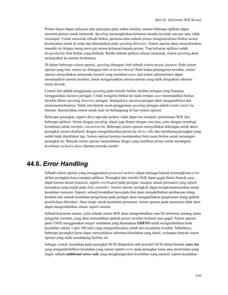Bab 44. Subsistem M/K Kernel
Printer hanya dapat melayani satu pekerjaan pada waktu tertentu, namun beberapa aplikasi dapat
meminta printer untuk mencetak. Spooling memungkinkan keluaran mereka tercetak satu per satu, tidak
tercampur. Untuk mencetak sebuah berkas, pertama-tama sebuah proses mengeneralisasi berkas secara
keseluruhan untuk di cetak dan ditempatkan pada spooling directory. Sistem operasi akan menyelesaikan
masalah ini dengan meng-intercept semua keluaran kepada printer. Tiap keluaran aplikasi sudah
di-spooled ke disk berkas yang berbeda. Ketika sebuah aplikasi selesai mencetak, sistem spooling akan
melanjutkan ke antrian berikutnya.
Di dalam beberapa sistem operasi, spooling ditangani oleh sebuah sistem proses daemon. Pada sistem
operasi yang lain, sistem ini ditangani oleh in-kernel thread. Pada kedua penanganan tersebut, sistem
operasi menyediakan antarmuka kontrol yang membuat users and sistem administrator dapat
menampilkan antrian tersebut, untuk mengenyahkan antrian-antrian yang tidak diinginkan sebelum
mulai dicetak.
Contoh lain adalah penggunaan spooling pada transfer berkas melalui jaringan yang biasanya
menggunakan daemon jaringan. Untuk mengirim berkas ke suatu tempat, user menempatkan berkas
tersebut dalam spooling directory jaringan. Selanjutnya, daemon jaringan akan mengambilnya dan
mentransmisikannya. Salah satu bentuk nyata penggunaan spooling jaringan adalah sistim email via
Internet. Keseluruhan sistem untuk mail ini berlangsung di luar sistem operasi.
Beberapa perangkat, seperti drive tape dan printer, tidak dapat me-multiplex permintaan M/K dari
beberapa aplikasi. Selain dengan spooling, dapat juga diatasi dengan cara lain, yaitu dengan membagi
koordinasi untuk multiple concurrent ini. Beberapa sistem operasi menyediakan dukungan untuk akses
perangkat secara eksklusif, dengan mengalokasikan proses ke device idle dan membuang perangkat yang
sudah tidak diperlukan lagi. Sistem operasi lainnya memaksakan limit suatu berkas untuk menangani
perangkat ini. Banyak sistem operasi menyediakan fungsi yang membuat proses untuk menangani
koordinat exclusive akses diantara mereka sendiri.
44.6. Error Handling
Sebuah sistem operasi yang menggunakan protected memory dapat menjaga banyak kemungkinan error
akibat perangkat keras maupun aplikasi. Perangkat dan transfer M/K dapat gagal dalam banyak cara,
dapat karena alasan transient, seperti overloaded pada jaringan, maupun alasan permanen yang seperti
kerusakan yang terjadi pada disk controller. Sistem operasi seringkali dapat mengkompensasikan untuk
kesalahan transient. Seperti, sebuah kesalahan baca pada disk akan mengakibatkan pembacaan ulang
kembali dan sebuah kesalahan pengiriman pada jaringan akan mengakibatkan pengiriman ulang apabila
protokolnya diketahui. Akan tetapi untuk kesalahan permanen, sistem operasi pada umumnya tidak akan
dapat mengembalikan situasi seperti semula.
Sebuah ketentuan umum, yaitu sebuah sistem M/K akan mengembalikan satu bit informasi tentang status
panggilan tersebut, yang akan menandakan apakah proses tersebut berhasil atau gagal. Sistem operasi
pada UNIX menggunakan integer tambahan yang dinamakan ERRNO untuk mengembalikan kode
kesalahan sekitar 1 dari 100 nilai yang mengindikasikan sebab dari kesalahan tersebut. Sebaliknya,
beberapa perangkat keras dapat menyediakan informasi kesalahan yang detail, walaupun banyak sistem
operasi yang tidak mendukung fasilitas ini.
Sebagai contoh, kesalahan pada perangkat SCSI dilaporkan oleh protokol SCSI dalam bentuk sense key
yang mengindentiﬁkasi kesalahan yang umum seperti error pada perangkat keras atau permintaan yang
ilegal; sebuah additional sense code yang mengkategorikan kesalahan yang muncul, seperti kesalahan
430
 