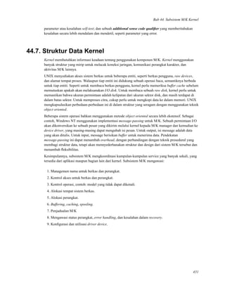 Bab 44. Subsistem M/K Kernel
parameter atau kesalahan self-test; dan sebuah additional sense code qualiﬁer yang memberitahukan
kesalahan secara lebih mendalam dan mendetil, seperti parameter yang error.
44.7. Struktur Data Kernel
Kernel membutuhkan informasi keadaan tentang penggunakan komponen M/K. Kernel menggunakan
banyak struktur yang mirip untuk melacak koneksi jaringan, komunikasi perangkat karakter, dan
aktivitas M/K lainnya.
UNIX menyediakan akses sistem berkas untuk beberapa entiti, seperti berkas pengguna, raw devices,
dan alamat tempat proses. Walaupun tiap entiti ini didukung sebuah operasi baca, semantiknya berbeda
untuk tiap entiti. Seperti untuk membaca berkas pengguna, kernel perlu memeriksa buffer cache sebelum
memutuskan apakah akan melaksanakan I/O disk. Untuk membaca sebuah raw disk, kernel perlu untuk
memastikan bahwa ukuran permintaan adalah kelipatan dari ukuran sektor disk, dan masih terdapat di
dalam batas sektor. Untuk memproses citra, cukup perlu untuk mengkopi data ke dalam memori. UNIX
mengkapsulasikan perbedaan-perbedaan ini di dalam struktur yang seragam dengan menggunakan teknik
object oriented.
Beberapa sistem operasi bahkan menggunakan metode object oriented secara lebih ekstensif. Sebagai
contoh, Windows NT menggunakan implementasi message-passing untuk M/K. Sebuah permintaan I/O
akan dikonversikan ke sebuah pesan yang dikirim melalui kernel kepada M/K manager dan kemudian ke
device driver, yang masing-masing dapat mengubah isi pesan. Untuk output, isi message adalah data
yang akan ditulis. Untuk input, message berisikan buffer untuk menerima data. Pendekatan
message-passing ini dapat menambah overhead, dengan perbandingan dengan teknik prosedural yang
membagi struktur data, tetapi akan mennyederhanakan struktur dan design dari sistem M/K tersebut dan
menambah ﬂeksibilitas.
Kesimpulannya, subsistem M/K mengkoordinasi kumpulan-kumpulan service yang banyak sekali, yang
tersedia dari aplikasi maupun bagian lain dari kernel. Subsistem M/K mengawasi:
1. Managemen nama untuk berkas dan perangkat.
2. Kontrol akses untuk berkas dan perangkat.
3. Kontrol operasi, contoh: model yang tidak dapat dikenali.
4. Alokasi tempat sistem berkas.
5. Alokasi perangkat.
6. Buffering, caching, spooling.
7. Penjadualan M/K
8. Mengawasi status perangkat, error handling, dan kesalahan dalam recovery.
9. Konﬁgurasi dan utilisasi driver device.
431
 