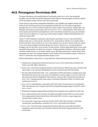 Bab 44. Subsistem M/K Kernel
44.8. Penanganan Permintaan M/K
Di bagian sebelumnya, kita mendeskripsikan handshaking antara device driver dan pengendali
perangkat, tapi kita tidak menjelaskan bagaimana Sistem Operasi menyambungkan permintaan aplikasi
untuk menyiapkan jaringan menuju sektor disk yang spesiﬁk.
Sistem Operasi yang modern mendapatkan ﬂeksibilitas yang signiﬁkan dari tahapan-tahapan tabel
lookup di jalur diantara permintaan dan pengendali perangkat physical. Kita dapat mengenalkan
perangkat dan driver baru ke komputer tanpa harus meng-compile ulang kernelnya. Sebagai fakta, ada
beberapa sistem operasi yang mampu untuk me-load device drivers yang diinginkan. Pada waktu boot,
sistem mula-mula meminta bus perangkat keras untuk menentukan perangkat apa yang ada, kemudian
sistem me-load ke dalam driver yang sesuai; baik sesegera mungkin, maupun ketika diperlukan oleh
sebuah permintaan M/K.
Sistem V UNIX mempunyai mekanisme yang menarik, yang disebut streams, yang membolehkan
aplikasi untuk men-assemble pipeline dari kode driver secara dinamis. Sebuah stream adalah sebuah
koneksi full duplex antara sebuah device driver dan sebuah proses user-level. Stream terdiri atas sebuah
stream head yang merupakan antarmuka dengan user process, sebuah driver end yang mengontrol
perangkat, dan nol atau lebih stream modules di antara mereka. Modules dapat didorong ke stream untuk
menambah fungsionalitas di sebuah layered fashion. Sebagai gambaran sederhana, sebuah proses dapat
membuka sebuah alat port serial melalui sebuah stream, dan dapat mendorong ke sebuah modul untuk
memegang edit input. Stream dapat digunakan untuk interproses dan komunikasi jaringan. Faktanya, di
Sistem V, mekanisme soket diimplementasikan dengan stream.
Berikut dideskripsikan sebuah lifecycle yang tipikal dari sebuah permintaan pembacaan blok:
1. Sebuah proses mengeluarkan sebuah blocking read system call ke sebuah berkas deskriptor dari
berkas yang telah dibuka sebelumnya.
2. Kode system-call di kernel mengecek parameter untuk kebenaran. Dalam kasus input, jika data telah
siap di buffer cache, data akan dikembalikan ke proses dan permintaan M/K diselesaikan.
3. Jika data tidak berada dalam buffer cache, sebuah physical M/K akan bekerja, sehingga proses akan
dikeluarkan dari antrian jalan (run queue) dan diletakkan di antrian tunggu (wait queue) untuk alat,
dan permintaan M/K pun dijadualkan. Pada akhirnya, subsistem M/K mengirimkan permintaan ke
device driver. Bergantung pada sistem operasi, permintaan dikirimkan melalui call subrutin atau
melalui pesan in-kernel.
4. Device driver mengalokasikan ruang buffer pada kernel untuk menerima data, dan menjadualkan
M/K. Pada akhirnya, driver mengirim perintah ke pengendali perangkat dengan menulis ke register
device control.
5. Pengendali perangkat mengoperasikan perangkat keras perangkat untuk melakukan transfer data.
6. Driver dapat menerima status dan data, atau dapat menyiapkan transfer DMA ke memori kernel.
Kita mengasumsikan bahwa transfer diatur oleh sebuah DMA controller, yang menggunakan
interupsi ketika transfer selesai.
7. Interrupt handler yang sesuai menerima interupsi melalui tabel vektor-interupsi, menyimpan
sejumlah data yang dibutuhkan, menandai device driver, dan kembali dari interupsi.
8. Device driver menerima tanda, menganalisa permintaan M/K mana yang telah diselesaikan,
menganalisa status permintaan, dan menandai subsistem M/K kernel yang permintaannya telah
terselesaikan.
432
 