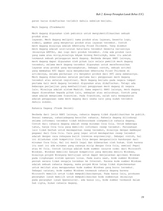 Bab 2. Konsep Perangkat Lunak Bebas (UC)
paten harus didaftarkan terlebih dahulu sebelum berlaku.
Merk Dagang (Trademark)
Merk dagang digunakan oleh pebisnis untuk mengidentifikasikan sebuah
produk atau
layanan. Merk dagang meliputi nama produk atau layanan, beserta logo,
simbol, gambar yang menyertai produk atau layanan tersebut. Contoh
merk dagang misalnya adalah bKentucky Fried Chickenb. Yang disebut
merk dagang adalah urut-urutan kata-kata tersebut beserta variasinya
(misalnya bKFCb), dan logo dari produk tersebut. Jika ada produk lain
yang sama atau mirip,misalnya bAyam Goreng Kentuckyb, maka itu adalah
termasuk sebuah pelanggaran merk dagang. Berbeda dengan HAKI lainnya,
merk dagang dapat digunakan oleh pihak lain selain pemilik merk dagang
tersebut, selama merk dagang tersebut digunakan untuk mereferensikan
layanan atau produk yang bersangkutan. Sebagai contoh, sebuah artikel
yang membahas KFC dapat saja menyebutkan bKentucky Fried Chickenb di
artikelnya, selama perkataan itu menyebut produk dari KFC yang sebenarnya.
Merk dagang diberlakukan setelah pertama kali penggunaan merk dagang
tersebut atau setelah registrasi. Merk dagang berlaku pada negara tempat
pertama kali merk dagang tersebut digunakan atau didaftarkan. Tetapi ada
beberapa perjanjian yang memfasilitasi penggunaan merk dagang di negara
lain. Misalnya adalah sistem Madrid. Sama seperti HAKI lainnya, merk dagang
dapat diserahkan kepada pihak lain, sebagian atau seluruhnya. Contoh yang
umum adalah mekanisme franchise. Pada franchise, salah satu kesepakatan
adalah penggunaan nama merk dagang dari usaha lain yang sudah terlebih
dahulu sukses.
Rahasia Dagang (Trade Secret)
Berbeda dari jenis HAKI lainnya, rahasia dagang tidak dipublikasikan ke publik.
Sesuai namanya, rahasiadagang bersifat rahasia. Rahasia dagang dilindungi
selama informasi tersebut tidak bdibocorkanb olehpemilik rahasia dagang.
Contoh dari rahasia dagang adalah resep minuman Coca Cola. Untuk beberapa
tahun, hanya Coca Cola yang memiliki informasi resep tersebut. Perusahaan
lain tidak berhak untuk mendapatkan resep tersebut, misalnya dengan membayar
pegawai dari Coca Cola. Cara yang legal untuk mendapatkan resep tersebut
adalah dengan cara rekayasa balik (reverse engineering). Sebagai contoh, hal
ini dilakukan oleh kompetitor Coca Cola dengan menganalisis kandungan dari
minuman Coca Cola. Hal ini masih legal dan dibenarkan oleh hukum. Oleh karena
itu saat ini ada minuman yang rasanya mirip dengan Coca Cola, semisal Pepsi
atau RC Cola. Contoh lainnya adalah kode sumber (source code) dari Microsoft
Windows. Windows memiliki banyak kompetitor yang mencoba meniru Windows,
misalnya proyek Wineyang bertujuan untuk dapat menjalankan aplikasi Windows
pada lingkungan sistem operasi Linux. Pada suatu saat, kode sumber Windows
pernah secara tidak sengaja tersebar ke Internet. Karena kode sumber Windows
adalah sebuah rahasia dagang, maka proyek Wine tetap tidak diperkenankan
untuk melihat atau menggunakan kode sumber Windows yang bocor tersebut.
Sebagai catatan, kode sumber Windows termasuk rahasia dagang karena
Microsoft memilih untuk tidak mempublikasikannya. Pada kasus lain, produsen
perangkat lunak memilih untuk mempublikasikan kode sumbernya (misalnya
pada perangkat lunak Opensource). ada kasus ini, kode sumber termasuk dalam
hak cipta, bukan rahasia dagang.
19
 