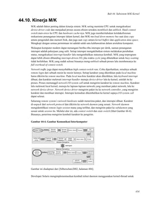 Bab 44. Subsistem M/K Kernel
44.10. Kinerja M/K
M/K adalah faktor penting dalam kinerja sistem. M/K sering meminta CPU untuk mengeksekusi
device-driver code dan menjadual proses secara eﬁsien sewaktu memblock dan unblock. Hasil context
switch men-stress ke CPU dan hardware cache-nya. M/K juga memberitahukan ketidakeﬁsienan
mekanisme penanganan interupsi dalam kernel, dan M/K me-load down memory bus saat data copy
antara pengendali dan memori ﬁsik, dan juga saat copy antara kernel buffers dan application data space.
Mengkopi dengan semua permintaan ini adalah salah satu kekhawatiran dalam arsitektur komputer.
Walaupun komputer modern dapat menangani beribu-ribu interupsi per detik, namun penanganan
interupsi adalah pekerjaan yang sulit. Setiap interupsi mengakibatkan sistem melakukan perubahan
status, mengeksekusi interrupt handler lalu mengembalikan statusnya kembali. M/K yang terprogram
dapat lebih eﬁsien dibanding interrupt-driven I/O, jika waktu cycle yang dibutuhkan untuk busy-waiting
tidak berlebihan. M/K yang sudah selesai biasanya meng-unblock sebuah proses lalu membawanya ke
full overhead of context switch.
Network trafﬁc juga dapat menyebabkan high context-switch rate. Coba diperhatikan, misalnya sebuah
remote login dari sebuah mesin ke mesin lainnya. Setiap karakter yang diketikkan pada local machine
harus dikirim ke remote machine. Pada local machine karakter akan diketikkan, lalu keyboard interrupt
dibuat, dan karakter melewati interrupt handler menuju device-driver lalu ke kernel, setelah itu ke
proses. Proses memanggil network I/O system call untuk mengirim karakter ke remote machine. Karakter
lalu melewati local kernel, menuju ke lapisan-lapisan network yang membuat paket network, lalu ke
network device driver. Network device driver mengirim paket itu ke network controller, yang mengirim
karakter dan membuat interupsi. Interupsi kemudian dikembalikan ke kernel supaya I/O system call
dapat selesai.
Sekarang remote system’s network hardware sudah menerima paket, dan interupsi dibuat. Karakter
di-unpack dari network protocol dan dikirim ke network daemon yang sesuai. Network daemon
mengidentiﬁkasi remote login session mana yang terlibat, dan mengirim paket ke subdaemon yang
sesuai untuk session itu. Melalui alur ini, ada context switch dan state switch (lihat Gambar 44-4).
Biasanya, penerima mengirim kembali karakter ke pengirim.
Gambar 44-4. Gambar Komunikasi Interkomputer
Gambar ini diadaptasi dari [Silberschatz2002, halaman 484].
Developer Solaris mengimplementasikan kembali telnet daemon menggunakan kernel-thread untuk
434
 