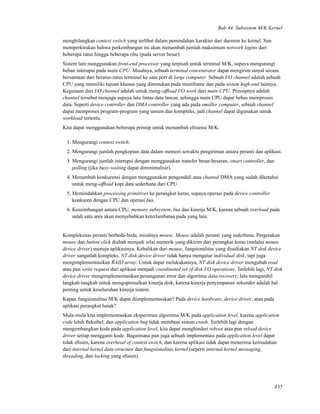Bab 44. Subsistem M/K Kernel
menghilangkan context switch yang terlibat dalam pemindahan karakter dari daemon ke kernel. Sun
memperkirakan bahwa perkembangan ini akan menambah jumlah maksimum network logins dari
beberapa ratus hingga beberapa ribu (pada server besar).
Sistem lain menggunakan front-end processor yang terpisah untuk terminal M/K, supaya mengurangi
beban interupsi pada main CPU. Misalnya, sebuah terminal concentrator dapat mengirim sinyal secara
bersamaan dari beratus-ratus terminal ke satu port di large computer. Sebuah I/O channel adalah sebuah
CPU yang memiliki tujuan khusus yang ditemukan pada mainframe dan pada sistem high-end lainnya.
Kegunaan dari I/O channel adalah untuk meng-ofﬂoad I/O work dari main CPU. Prinsipnya adalah
channel tersebut menjaga supaya lalu lintas data lancar, sehingga main CPU dapat bebas memproses
data. Seperti device controller dan DMA controller yang ada pada smaller computer, sebuah channel
dapat memproses program-program yang umum dan kompleks, jadi channel dapat digunakan untuk
workload tertentu.
Kita dapat menggunakan beberapa prinsip untuk menambah eﬁsiensi M/K:
1. Mengurangi context switch.
2. Mengurangi jumlah pengkopian data dalam memori sewaktu pengiriman antara peranti dan aplikasi.
3. Mengurangi jumlah interupsi dengan menggunakan transfer besar-besaran, smart controller, dan
polling (jika busy-waiting dapat diminimalisir).
4. Menambah konkurensi dengan menggunakan pengendali atau channel DMA yang sudah diketahui
untuk meng-ofﬂoad kopi data sederhana dari CPU.
5. Memindahkan processing primitives ke perangkat keras, supaya operasi pada device controller
konkuren dengan CPU dan operasi bus.
6. Keseimbangan antara CPU, memory subsystem, bus dan kinerja M/K, karena sebuah overload pada
salah satu area akan menyebabkan keterlambatan pada yang lain.
Kompleksitas peranti berbeda-beda, misalnya mouse. Mouse adalah peranti yang sederhana. Pergerakan
mouse dan button click diubah menjadi nilai numerik yang dikirim dari perangkat keras (melalui mouse
device driver) menuju aplikasinya. Kebalikan dari mouse, fungsionalitas yang disediakan NT disk device
driver sangatlah kompleks. NT disk device driver tidak hanya mengatur individual disk, tapi juga
mengimplementasikan RAID array. Untuk dapat melakukannya, NT disk device driver mengubah read
atau pun write request dari aplikasi menjadi coordinated set of disk I/O operations. Terlebih lagi, NT disk
device driver mengimplementasikan penanganan error dan algoritma data-recovery, lalu mengambil
langkah-langkah untuk mengoptimalkan kinerja disk, karena kinerja penyimpanan sekunder adalah hal
penting untuk keseluruhan kinerja sistem.
Kapan fungsionalitas M/K dapat diimplementasikan? Pada device hardware, device driver, atau pada
aplikasi perangkat lunak?
Mula-mula kita implementasikan eksperimen algoritma M/K pada application level, karena application
code lebih ﬂeksibel, dan application bug tidak membuat sistem crash. Terlebih lagi dengan
mengembangkan kode pada application level, kita dapat menghindari reboot atau pun reload device
driver setiap mengganti kode. Bagaimana pun juga sebuah implementasi pada application level dapat
tidak eﬁsien, karena overhead of context switch, dan karena aplikasi tidak dapat menerima kemudahan
dari internal kernel data structure dan fungsionalitas kernel (seperti internal kernel messaging,
threading, dan locking yang eﬁsien).
435
 