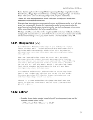 Bab 44. Subsistem M/K Kernel
Ketika algoritma application level memperlihatkan kegunaannya, kita dapat mengimplementasikan
kembali kernel, sehingga dapat menambah kinerja. Akan tetapi, usaha pengembangan sulit dilakukan
karena sistem operasi kernel adalah sistem perangkat lunak yang besar dan kompleks.
Terlebih lagi, dalam pengimplementasian internal kernel harus di-debug secara hati-hati untuk
menghindari data corrupt dan sistem crash.
Kinerja tertinggi dapat didapatkan dengan cara implementasi spesial dalam perangkat keras, baik dalam
peranti atau pun pengendali. Kerugian dari implementasi perangkat keras termasuk kesulitan dan
pengorbanan dari membuat kemajuan atau dari pembetulan bug, dan bertambahnya development time
(dalam satuan bulan, bukan hari), dan berkurangnya ﬂeksibilitas.
Misalnya, sebuah hardware RAID controller mungkin saja tidak memberikan izin kepada kernel untuk
mempengaruhi urutan atau pun lokasi dari individual block reads and writes, walaupun kernel memiliki
informasi tertentu tentang workload yang mampu membuat kernel meningkatkan kinerja M/K.
44.11. Rangkuman (UC)
Subsistem kernel M/K menyediakan layanan yang berhubungan langsung
dengan perangkat keras. Layanan Penjadualan M/K mengurutkan antrian
permintaan pada tiap perangkat dengan tujuan untuk meningkatkan
efisiensi dari sistem dan waktu respon rata-rata yang harus dialami
oleh aplikasi.
Ada tiga alasan melakukan layanan Buffering, yaitu menyangkut
perbedaan kecepatan produsen-konsumen, perbedaan ukuran transfer
data dan dukungan copy semantics untuk aplikasi M/K. Fungsi buffering
dan caching memiliki perbedaan dalam hal tujuan. Caching menyimpan
salinan data asli pada area memori dengan tujuan agar bisa diakses
lebih cepat, sedangkan buffering menyalin data asli agar dapat
menyimpan satu-satunya informasi data.
Subsistem M/K mengkoordinasi kumpulan-kumpulan sevice yang banyak
sekali, yang tersedia dari aplikasi atau bagian lain dari kernel.
Penanganan permintaan M/K dilakukan dengan suatu mekanisme yang
dideskripsikan sebagai sebuah life cycle.
Layanan I/O Streams menggunakan suatu mekanisme pengiriman data
secara bertahap dan terus menerus melalui suatu aliran data dari
piranti ke proses.
44.12. Latihan
1. Terangkan dengan singkat, pasangan konsep berikut ini. Terangkan pula perbedaan atau/dan
persamaan pasangan konsep tersebut:
• I/O Data-Transfer Mode: ”Character” vs. ”Block”.
436
 