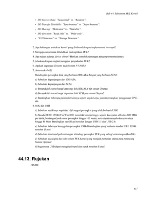 Bab 44. Subsistem M/K Kernel
• I/O Access Mode: ”Sequential” vs. ”Random”.
• I/O Transfer Schedulle: ”Synchronous” vs. ”Asynchronous”.
• I/O Sharing: ”Dedicated” vs. ”Sharable”.
• I/O direction: ”Read only” vs. ”Write only”.
• ”I/O Structure” vs. ”Storage Structure”.
2. Apa hubungan arsitektur kernel yang di-thread dengan implementasi interupsi?
3. Mengapa antarmuka dibutuhkan pada aplikasi M/K?
4. Apa tujuan adanya device driver? Berikan contoh keuntungan pengimplementasiannya!
5. Jelaskan dengan singkat mengenai penjadualan M/K?
6. Apakah kegunaan Streams pada Sistem V UNIX?
7. Antarmuka M/K
Bandingkan perangkat disk yang berbasis IDE/ATA dengan yang berbasis SCSI:
a) Sebutkan kepanjangan dari IDE/ATA.
b) Sebutkan kepanjangan dari SCSI.
c) Berapakah kisaran harga kapasitas disk IDE/ATA per satuan Gbytes?
d) Berapakah kisaran harga kapasitas disk SCSI per satuan Gbytes?
e) Bandingkan beberapa parameter lainnya seperti unjuk kerja, jumlah perangkat, penggunaan CPU,
dst.
8. M/K dan USB
a) Sebutkan sedikitnya sepuluh (10) kategori perangkat yang telah berbasis USB!
b) Standar IEEE 1394b (FireWire800) memiliki kinerja tinggi, seperti kecepatan alih data 800 MBit
per detik, bentangan/jarak antar perangkat hingga 100 meter, serta dapat menyalurkan catu daya
hingga 45 Watt. Bandingkan spesiﬁkasi tersebut dengan USB 1.1 dan USB 2.0.
c) Sebutkan beberapa keunggulan perangkat USB dibandingkan yang berbasis standar IEEE 1394b
tersebut di atas!
d) Sebutkan dua trend perkembangan teknologi perangkat M/K yang saling bertentangan (konﬂik).
e) Sebutkan dua aspek dari sub-sistem M/K kernel yang menjadi perhatian utama para perancang
Sistem Operasi!
f) Bagaimana USB dapat mengatasi trend dan aspek tersebut di atas?
44.13. Rujukan
FIXME
437
 