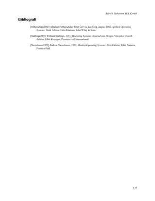 Bab 44. Subsistem M/K Kernel
Bibliograﬁ
[Silberschatz2002] Abraham Silberschatz, Peter Galvin, dan Greg Gagne, 2002, Applied Operating
Systems: Sixth Edition, Edisi Keenam, John Wiley & Sons.
[Stallings2001] William Stallings, 2001, Operating Systems: Internal and Design Principles: Fourth
Edition, Edisi Keempat, Prentice-Hall International.
[Tanenbaum1992] Andrew Tanenbaum, 1992, Modern Operating Systems: First Edition, Edisi Pertama,
Prentice-Hall.
438
 
