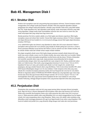 Bab 45. Managemen Disk I
45.1. Struktur Disk
Struktur disk merupakan suatu hal yang penting bagi penyimpanan informasi. Sistem komputer modern
menggunakan Disk sebagai media penyimpanan sekunder. Dulu pita magnetik digunakan sebelum
penggunaan disk sebagai media penyimpanan, sekunder yang memiliki waktu akses yang lebih lambat
dari disk. Sejak digunakan disk, tape digunakan untuk backup, untuk menyimpan informasi yang tidak
sering digunakan, sebagai media untuk memindahkan informasi dari satu sistem ke sistem lain, dan
untuk menyimpan data yang cukup besar bagi sistem disk.
Bentuk penulisan Disk drive modern adalah array blok logika satu dimensi yang besar. Blok logika
merupakan satuan unit terkecil dari transfer. Ukuran blok logika umumnya sebesar 512 bytes walaupun
disk dapat diformat di level rendah (low level formatted) sehingga ukuran blok logika dapat ditentukan,
misalnya 1024 bytes.
Array adalah blok logika satu dimensi yang dipetakan ke sektor dari disk secara sekuensial. Sektor 0
merupakan sektor pertama dari track pertama yang terletak di silinder paling luar (outermost cylinder).
Proses pemetaan dilakukan secara berurut dari Sektor 0, lalu ke seluruh track dari silinder tersebut, lalu
ke seluruh silinder mulai dari silinder terluar sampai silinder terdalam.
Kita dapat mengubah sebuah nomor blok logika dengan pemetaan menjadi sebuah alamat disk yang
terdiri atas nomor silinder, nomor track di silinder tersebut, dan nomor sektor dari track tersebut. Dalam
prakteknya, sulit untuk menerapkan pengubahan tersebut karena ada dua alasan. Pertama, kebanyakan
disk memiliki sejumlah sektor yang rusak, tetapi pemetaan menyembunyikan hal ini dengan
mensubstitusikan dengan sektor lain yang diambil dari suatu tempat di disk. Kedua, jumlah dari sektor
tidak track tidak konstan. Pada media yang menggunakan ketentuan Constant Linear Velocity (CLV)
kepadatan bit tiap track sama, jadi semakin jauh sebuah track dari tengah disk, semakin besar
panjangnya, dan juga semakin banyak sektor yang dimilikinya. Trek di zona terluar memiliki 40% sektor
lebih banyak dibandingkan dengan track di zona terdalam. Untuk menjamin aliran data yang sama,
sebuah drive menaikan kecepatan putarannya ketika disk head bergerak dari zona luar ke zona dalam.
Metode ini digunakan dalam CD-ROM dan DVD-ROM. Metode lain yang digunakan agar rotasi tetap
konstan dan aliran data juga konstan dikenal dengan metode CAV (Constant Angular Velocity). CAV
memungkinkan aliran data yang konstan karena kepadatan bit dari zona terdalam ke zona terluar
semakin berkurang, sehingga dengan kecepatan rotasi yang konstan diperoleh aliran data yang konstan.
45.2. Penjadualan Disk
Penjadualan disk merupakan salah satu hal yang sangat penting dalam mencapai eﬁsiensi perangkat
keras. Bagi disk drives, eﬁsiensi dipengaruhi oleh kecepatan waktu akses dan besarnya disk bandwith.
Waktu akses memiliki dua komponen utama yaitu waktu pencarian dan waktu rotasi disk (rotational
latency). Waktu pencarian adalah waktu yang dibutuhkan disk arm untuk menggerakkan head ke bagian
silinder disk yang mengandung sektor yang diinginkan. Waktu rotasi disk adalah waktu tambahan yang
dibutuhkan untuk menunggu perputaran disk agar head dapat berada di atas sektor yang diinginkan. Disk
bandwith adalah total jumlah bytes yang ditransfer dibagi dengan total waktu dari awal permintaan
439
 