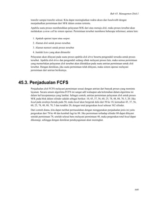 Bab 45. Managemen Disk I
transfer sampai transfer selesai. Kita dapat meningkatkan waktu akses dan bandwidth dengan
menjadualkan permintaan dari M/K dalam urutan tertentu.
Apabila suatu proses membutuhkan pelayanan M/K dari atau menuju disk, maka proses tersebut akan
melakukan system call ke sistem operasi. Permintaan tersebut membawa beberapa informasi, antara lain:
1. Apakah operasi input atau output.
2. Alamat disk untuk proses tersebut.
3. Alamat memori untuk proses tersebut
4. Jumlah bytes yang akan ditransfer
Pelayanan akan dilayani pada suatu proses apabila disk drive beserta pengendali tersedia untuk proses
tersebut. Apabila disk drive dan pengendali sedang sibuk melayani proses lain, maka semua permintaan
yang memerlukan pelayanan disk tersebut akan diletakkan pada suatu antrian permintaan untuk disk
tersebut. Dengan demikian, jika suatu permintaan telah dilayani, maka sistem operasi melayani
permintaan dari antrian berikutnya.
45.3. Penjadualan FCFS
Penjadualan disk FCFS melayani permintaan sesuai dengan antrian dari banyak proses yang meminta
layanan. Secara umum algoritma FCFS ini sangat adil walaupun ada kelemahan dalam algoritma ini
dalam hal kecepatannya yang lambat. Sebagai contoh, antrian permintaan pelayanan disk untuk proses
M/K pada blok dalam silinder adalah sebagai berikut: 10, 45, 37, 56, 60, 25, 78, 48, 88, 70, 5, 20. Jika
head pada awalnya berada pada 50, maka head akan bergerak dulu dari 50 ke 10, kemudian 45, 37, 56,
60, 25, 78, 48, 88, 70, 5 dan terakhir 20, dengan total pergerakan head sebesar 362 silinder.
Dari contoh diatas, kita dapat melihat permasalahan dengan menggunakan penjadualan jenis ini yaitu
pergerakan dari 78 ke 48 dan kembali lagi ke 88. Jika permintaan terhadap silinder 88 dapat dilayani
setelah permintaan 78, setelah selesai baru melayani permintaan 48, maka pergerakan total head dapat
dikurangi, sehingga dengan demikian pendayagunaan akan meningkat.
440
 