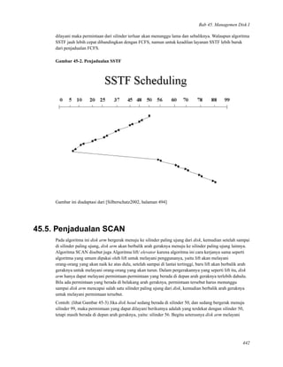 Bab 45. Managemen Disk I
dilayani maka permintaan dari silinder terluar akan menunggu lama dan sebaliknya. Walaupun algoritma
SSTF jauh lebih cepat dibandingkan dengan FCFS, namun untuk keadilan layanan SSTF lebih buruk
dari penjadualan FCFS.
Gambar 45-2. Penjadualan SSTF
Gambar ini diadaptasi dari [Silberschatz2002, halaman 494]
45.5. Penjadualan SCAN
Pada algoritma ini disk arm bergerak menuju ke silinder paling ujung dari disk, kemudian setelah sampai
di silinder paling ujung, disk arm akan berbalik arah geraknya menuju ke silinder paling ujung lainnya.
Algoritma SCAN disebut juga Algoritma lift/ elevator karena algoritma ini cara kerjanya sama seperti
algoritma yang umum dipakai oleh lift untuk melayani penggunanya, yaitu lift akan melayani
orang-orang yang akan naik ke atas dulu, setelah sampai di lantai tertinggi, baru lift akan berbalik arah
geraknya untuk melayani orang-orang yang akan turun. Dalam pergerakannya yang seperti lift itu, disk
arm hanya dapat melayani permintaan-permintaan yang berada di depan arah geraknya terlebih dahulu.
Bila ada permintaan yang berada di belakang arah geraknya, permintaan tersebut harus menunggu
sampai disk arm mencapai salah satu silinder paling ujung dari disk, kemudian berbalik arah geraknya
untuk melayani permintaan tersebut.
Contoh: (lihat Gambar 45-3) Jika disk head sedang berada di silinder 50, dan sedang bergerak menuju
silinder 99, maka permintaan yang dapat dilayani berikutnya adalah yang terdekat dengan silinder 50,
tetapi masih berada di depan arah geraknya, yaitu: silinder 56. Begitu seterusnya disk arm melayani
442
 