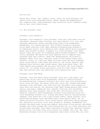 Bab 2. Konsep Perangkat Lunak Bebas (UC)
Service mark
Adalah kata, prase, logo, sysmbol, warna, suara, bau yang digunakan oleh
sebuah bisnis untuk mengindentifikasi sebuah layanan dan membedakannya
dari kompetitor2nya. Pada prakteknya legal protection untuk trademark sedang
service mark untuk identitasnya.
2.3. HKI Perangkat Lunak
Perangkat Lunak Berpemilik
Perangkat lunak berpemilik ialah perangkat lunak yang tidak bebas atau pun
semi-bebas. Seseorang dapat dilarang, atau harus meminta izin, atau akan
dikenakan pembatasan lainnya sehingga menyulitkan--jika menggunakan,
mengedarkan, atau memodifikasinya. Free Software Foundation mengikuti
aturan bahwa seseorang tidak dapat memasang program-program berpemilik
di komputernya kecuali untuk sementara waktu dengan maksud menulis pengganti
bebas untuk program tersebut. Disamping itu, pihak perangkat lunak bebas
merasa tidak; ada alasan untuk memasang sebuah program berpemilik. Sebagai
contoh, pengemban GNU merasa sah dalam memasang Unix di komputer yang
digunakan pada tahun 1980-an, sebab kami menggunakannya untuk menulis
pengganti bebas untuk Unix. Sekarang, karena sistem operasi bebas telah
tersedia, alasan ini tidak lagi dapat diterima; pihak GNU harus menghapus
semua sistem operasi tidak bebas yang dimiliki, dan setiap komputer yang
dipasang harus berjalan pada sistem operasi yang benar-benar bebas. GNU
tidak memaksa para pengguna GNU atau para kontributor GNU untuk mengikuti
aturan ini. Ini adalah aturan yang dibuat untuk diri kami sendiri (GNU).
Tapi kami berharap agar anda memutuskan untuk mengikutinya juga.
Perangkat Lunak Semi-Bebas
Perangkat lunak semi-bebas adalah perangkat lunak yang tidak bebas, tapi
mengizinkan setiap orang untuk menggunakan, menyalin, mendistribusikan,
dan memodifikasinya (termasuk distribusi dari versi yang telah dimodifikasi)
untuk tujuan non-laba. PGP adalah salah satu contoh dari program semi-bebas.
Perangkat lunak semi-bebas jauh lebih baik dari perangkat lunak berpemilik,
namun masih ada masalah, dan seseorang tidak dapat menggunakannya pada sistem
operasi yang bebas. Pembatasan dari copyleft dirancang untuk melindungi
kebebasan bagi semua pengguna. Bagi pihak GNU, satu-satunya alasan untuk
membatasi substantif dalam menggunakan program--ialah melarang orang lain
untuk menambahkan batasan lain. Program semi-bebas memiliki batasan-batasan
tambahan, yang dimotivasi oleh tujuan pribadi semata. Sangat mustahil untuk
menyertakan perangkat lunak semi-bebas pada sistem operasi bebas. Hal ini
karena perjanjian distribusi untuk sistem operasi keseluruhan adalah gabungan
dari perjanjian distribusi untuk semua program di dalamnya. Menambahkan satu
program semi-bebas pada sistem akan membuat keseluruhan sistem menjadi semi-bebas.
Terdapat dua alasan mengapa GNU tidak menginginkan hal ini: Sudah seharusnya kita
percaya bahwa perangkat lunak bebas seharusnya ditujukan bagi semuanya--termasuk
pelaku bisnis, dan bukan hanya untuk sekolah dan sekedar hobi saja. GNU ingin
mengundang kalangan bisnis untuk menggunakan keseluruhan sistem GNU, dan untuk
20
 