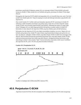 Bab 45. Managemen Disk I
permintaan yang berada di depannya sampai disk arm mencapai silinder 99 dan berbalik arah gerak
menuju ke silinder 0. Maka setelah disk arm berbalik arah gerak, permintaan di silinder 45 baru dapat
dilayani.
Keunggulan dari algoritma SCAN adalah total pergerakan disk arm memiliki batas atas, yaitu 2 kali dari
jumlah total silinder pada disk. Tetapi di samping itu masih ada beberapa kelemahan yang dimiliki oleh
algoritma ini.
Dari contoh Gambar 45-3 terlihat salah satu kelemahan algoritma SCAN: permintaan di silinder 88
sebenarnya sudah merupakan permintaan yang paling ujung, tetapi disk arm harus bergerak sampai
silinder 99 dulu, baru kemudian dapat berbalik arah geraknya. Bukankah hal seperti itu sangat tidak
eﬁsien? Mengapa disk arm tidak langsung berbalik arah geraknya sesudah sampai di silinder 88?
Kelemahan ini akan dijawab oleh algoritma LOOK yang akan dibahas pada sub-bab berikutnya.
Kelemahan lain dari algoritma SCAN yaitu dapat menyebabkan terjadinya starvation. Begitu disk arm
berbalik arah geraknya dari silinder 99, maka silinder yang berada dekat di depan arah gerak disk arm
baru saja dilayani, sedangkan silinder-silinder yang dekat dengan silinder 0 sudah lama menunggu untuk
dilayani. Bila kemudian bermunculan permintaan-permintaan baru yang dekat dengan silinder 99 lagi,
maka permintaan-permintaan baru itulah yang akan dilayani, sehingga permintaan-permintaan yang
dekat dengan silinder 0 akan semakin "lapar". Karena kelemahan yang kedua inilah muncul modiﬁkasi
dari algoritma SCAN, yaitu C-SCAN yang akan kita bahas berikutnya.
Gambar 45-3. Penjadualan SCAN
Gambar ini diadaptasi dari [Silberschatz2002, halaman 495]
45.6. Penjadualan C-SCAN
Algoritma Circular SCAN (C-SCAN) merupakan hasil modiﬁkasi algoritma SCAN untuk mengurangi
443
 