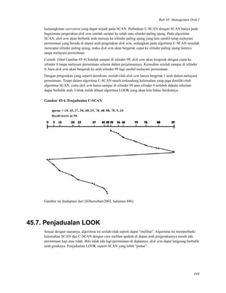 Bab 45. Managemen Disk I
kemungkinan starvation yang dapat terjadi pada SCAN. Perbedaan C-SCAN dengan SCAN hanya pada
bagaimana pergerakan disk arm setelah sampai ke salah satu silinder paling ujung. Pada algoritma
SCAN, disk arm akan berbalik arah menuju ke silinder paling ujung yang lain sambil tetap melayani
permintaan yang berada di depan arah pergerakan disk arm, sedangkan pada algoritma C-SCAN sesudah
mencapai silinder paling ujung, maka disk arm akan bergerak cepat ke silinder paling ujung lainnya
tanpa melayani permintaan.
Contoh: (lihat Gambar 45-4) Setelah sampai di silinder 99, disk arm akan bergerak dengan cepat ke
silinder 0 tanpa melayani permintaan selama dalam perjalanannya. Kemudian setelah sampai di silinder
0, baru disk arm akan bergerak ke arah silinder 99 lagi sambil melayani permintaan.
Dengan pergerakan yang seperti demikian, seolah-olah disk arm hanya bergerak 1 arah dalam melayani
permintaan. Tetapi dalam algoritma C-SCAN masih terkandung kelemahan yang juga dimiliki oleh
algoritma SCAN, yaitu disk arm harus sampai di silinder 99 atau silinder 0 terlebih dahulu sebelum
dapat berbalik arah. Untuk itulah dibuat algoritma LOOK yang akan kita bahas berikutnya.
Gambar 45-4. Penjadualan C-SCAN
Gambar ini diadaptasi dari [Silberschatz2002, halaman 496].
45.7. Penjadualan LOOK
Sesuai dengan namanya, algoritma ini seolah-olah seperti dapat "melihat". Algoritma ini memperbaiki
kelemahan SCAN dan C-SCAN dengan cara melihat apakah di depan arah pergerakannya masih ada
permintaan lagi atau tidak. Bila tidak ada lagi permintaan di depannya, disk arm dapat langsung berbalik
arah geraknya. Penjadualan LOOK seperti SCAN yang lebih "pintar".
444
 