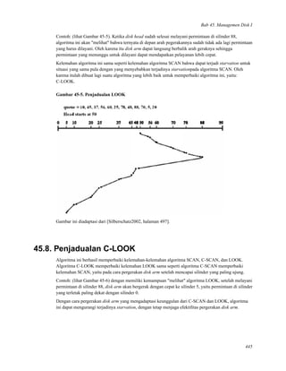 Bab 45. Managemen Disk I
Contoh: (lihat Gambar 45-5). Ketika disk head sudah selesai melayani permintaan di silinder 88,
algoritma ini akan "melihat" bahwa ternyata di depan arah pegerakannya sudah tidak ada lagi permintaan
yang harus dilayani. Oleh karena itu disk arm dapat langsung berbalik arah geraknya sehingga
permintaan yang menunggu untuk dilayani dapat mendapatkan pelayanan lebih cepat.
Kelemahan algoritma ini sama seperti kelemahan algoritma SCAN bahwa dapat terjadi starvation untuk
situasi yang sama pula dengan yang menyebabkan terjadinya starvationpada algoritma SCAN. Oleh
karena itulah dibuat lagi suatu algoritma yang lebih baik untuk memperbaiki algoritma ini, yaitu:
C-LOOK.
Gambar 45-5. Penjadualan LOOK
Gambar ini diadaptasi dari [Silberschatz2002, halaman 497].
45.8. Penjadualan C-LOOK
Algoritma ini berhasil memperbaiki kelemahan-kelemahan algoritma SCAN, C-SCAN, dan LOOK.
Algoritma C-LOOK memperbaiki kelemahan LOOK sama seperti algoritma C-SCAN memperbaiki
kelemahan SCAN, yaitu pada cara pergerakan disk arm setelah mencapai silinder yang paling ujung.
Contoh: (lihat Gambar 45-6) dengan memiliki kemampuan "melihat" algoritma LOOK, setelah melayani
permintaan di silinder 88, disk arm akan bergerak dengan cepat ke silinder 5, yaitu permintaan di silinder
yang terletak paling dekat dengan silinder 0.
Dengan cara pergerakan disk arm yang mengadaptasi keunggulan dari C-SCAN dan LOOK, algoritma
ini dapat mengurangi terjadinya starvation, dengan tetap menjaga efektiﬁtas pergerakan disk arm.
445
 