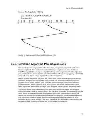 Bab 45. Managemen Disk I
Gambar 45-6. Penjadualan C-LOOK
Gambar ini diadaptasi dari [Silberschatz2002, halaman 497].
45.9. Pemilihan Algoritma Penjadualan Disk
Dari seluruh algoritma yang sudah kita bahas di atas, tidak ada algoritma yang terbaik untuk semua
keadaan yang terjadi. SSTF lebih umum dan memiliki prilaku yang lazim kita temui. SCAN dan
C-SCAN memperlihatkan kemampuan yang lebih baik bagi sistem yang menempatkan beban pekerjaan
yang berat kepada disk, karena algoritma tersebut memiliki masalah starvation yang paling sedikit. SSTF
dan LOOK sering dipakai sebagai algoritma dasar pada sistem operasi.
Dengan algoritma penjadualan yang mana pun, kinerja sistem sangat tergantung pada jumlah dan tipe
permintaan. Sebagai contoh, misalnya kita hanya memiliki satu permintaan, maka semua algoritma
penjadualan akan dipaksa bertindak sama. Sedangkan permintaan sangat dipengaruhi oleh metode
penempatan berkas. Karena kerumitan inilah, maka algoritma penjadualan disk harus ditulis dalam
modul terpisah dari sistem operasi, jadi dapat saling mengganti dengan algoritma lain jika diperlukan.
Namun perlu diingat bahwa algoritma-algoritma di atas hanya mempertimbangkan jarak pencarian,
sedangkan untuk disk modern, rotational latency dari disk sangat menentukan. Tetapi sangatlah sulit jika
sistem operasi harus memperhitungkan algoritma untuk mengurangi rotational latency karena disk
modern tidak memperlihatkan lokasi ﬁsik dari blok-blok logikanya. Oleh karena itu para produsen disk
telah mengurangi masalah ini dengan mengimplementasikan algoritma penjadualan disk di dalam
pengendali perangkat keras, sehingga kalau hanya kinerja M/K yang diperhatikan, maka sistem operasi
dapat menyerahkan algoritma penjadualan disk pada perangkat keras itu sendiri.
446
 