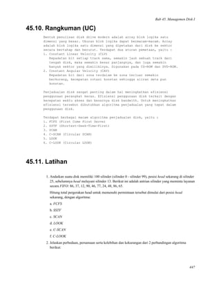 Bab 45. Managemen Disk I
45.10. Rangkuman (UC)
Bentuk penulisan disk drive modern adalah array blok logika satu
dimensi yang besar. Ukuran blok logika dapat bermacam-macam. Array
adalah blok logika satu dimensi yang dipetakan dari disk ke sektor
secara bertahap dan berurut. Terdapat dua aturan pemetaan, yaitu :
1. Constant Linear Velocity (CLV)
Kepadatan bit setiap track sama, semakin jauh sebuah track dari
tengah disk, maka semakin besar panjangnya, dan juga semakin
banyak sektor yang dimilikinya. Digunakan pada CD-ROM dan DVD-ROM.
2. Constant Angular Velocity (CAV)
Kepadatan bit dari zona terdalam ke zona terluar semakin
berkurang, kecepatan rotasi konstan sehingga aliran data pun
konstan.
Penjadualan disk sangat penting dalam hal meningkatkan efisiensi
penggunaan perangkat keras. Efisiensi penggunaan disk terkait dengan
kecepatan waktu akses dan besarnya disk bandwith. Untuk meningkatkan
efisiensi tersebut dibutuhkan algoritma penjadualan yang tepat dalam
penggunaan disk.
Terdapat berbagai macam algoritma penjadualan disk, yaitu :
1. FCFS (First Come First Serve)
2. SSTF (Shortest-Seek-Time-First)
3. SCAN
4. C-SCAN (Circular SCAN)
5. LOOK
6. C-LOOK (Circular LOOK)
45.11. Latihan
1. Andaikan suatu disk memiliki 100 silinder (silinder 0 - silinder 99), posisi head sekarang di silinder
25, sebelumnya head melayani silinder 13. Berikut ini adalah antrian silinder yang meminta layanan
secara FIFO: 86, 37, 12, 90, 46, 77, 24, 48, 86, 65.
Hitung total pergerakan head untuk memenuhi permintaan tersebut dimulai dari posisi head
sekarang, dengan algoritma:
a. FCFS
b. SSTF
c. SCAN
d. LOOK
e. C-SCAN
f. C-LOOK
2. Jelaskan perbedaan, persamaan serta kelebihan dan kekurangan dari 2 perbandingan algoritma
berikut:
447
 