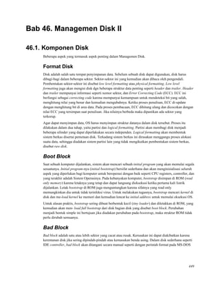 Bab 46. Managemen Disk II
46.1. Komponen Disk
Beberapa aspek yang termasuk aspek penting dalam Managemen Disk.
Format Disk
Disk adalah salah satu tempat penyimpanan data. Sebelum sebuah disk dapat digunakan, disk harus
dibagi-bagi dalam beberapa sektor. Sektor-sektor ini yang kemudian akan dibaca oleh pengendali.
Pembentukan sektor-sektor ini disebut low level formatting atau physical formatting. Low level
formatting juga akan mengisi disk dgn beberapa struktur data penting seperti header dan trailer. Header
dan trailer mempunyai informasi seperti nomor sektor, dan Error Correcting Code (ECC). ECC ini
berfungsi sebagai correcting code karena mempunyai kemampuan untuk mendeteksi bit yang salah,
menghitung nilai yang benar dan kemudian mengubahnya. Ketika proses penulisan, ECC di-update
dengan menghitung bit di area data. Pada proses pembacaan, ECC dihitung ulang dan dicocokan dengan
nilai ECC yang tersimpan saat penulisan. Jika nilainya berbeda maka dipastikan ada sektor yang
terkorup.
Agar dapat menyimpan data, OS harus menyimpan struktur datanya dalam disk tersebut. Proses itu
dilakukan dalam dua tahap, yaitu partisi dan logical formatting. Partisi akan membagi disk menjadi
beberapa silinder yang dapat diperlakukan secara independen. Logical formatting akan membentuk
sistem berkas disertai pemetaan disk. Terkadang sistem berkas ini dirasakan menggangu proses alokasi
suatu data, sehingga diadakan sistem partisi lain yang tidak mengikutkan pembentukan sistem berkas,
disebut raw disk.
Boot Block
Saat sebuah komputer dijalankan, sistem akan mencari sebuah initial program yang akan memulai segala
sesuatunya. Initial program-nya (initial bootstrap) bersifat sederhana dan akan menginisialisasi seluruh
aspek yang diperlukan bagi komputer untuk beroperasi dengan baik seperti CPU registers, controller, dan
yang terakhir adalah Sistem Operasinya. Pada kebanyakan komputer, bootstrap disimpan di ROM (read
only memory) karena letaknya yang tetap dan dapat langsung dieksekusi ketika pertama kali listrik
dijalankan. Letak bootstrap di ROM juga menguntungkan karena sifatnya yang read only
memungkinkan dia untuk tidak terinfeksi virus. Untuk melakukan tugasnya, bootstrap mencari kernel di
disk dan me-load kernel ke memori dan kemudian loncat ke initial address untuk memulai eksekusi OS.
Untuk alasan praktis, bootstrap sering dibuat berbentuk kecil (tiny loader) dan diletakkan di ROM, yang
kemudian akan men- load full bootstrap dari disk bagian disk yang disebut boot block. Perubahan
menjadi bentuk simple ini bertujuan jika diadakan perubahan pada bootstrap, maka struktur ROM tidak
perlu dirubah semuanya.
Bad Block
Bad block adalah satu atau lebih sektor yang cacat atau rusak. Kerusakan ini dapat diakibatkan karena
kerentanan disk jika sering dipindah-pindah atau kemasukan benda asing. Dalam disk sederhana seperti
IDE controller, bad block akan ditangani secara manual seperti dengan perintah format pada MS-DOS
449
 