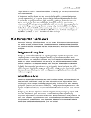 Bab 46. Managemen Disk II
yang akan mencari bad block dan menulis nilai spesial ke FAT entry agar tidak mengalokasikan branch
routine ke blok tersebut.
SCSI mengatasi bad block dengan cara yang lebih baik. Daftar bad block-nya dipertahankan oleh
controller pada saat low level formatting, dan terus diperbarui selama disk itu digunakan. Low level
formatting akan memindahkan bad sector itu ke tempat lain yang kosong dengan algoritma sector
sparing atau forwarding. Sector sparing dijalankan dengan ECC mendeteksi bad sector dan
melaporkannya ke OS, sehingga saat sistem dijalankan sekali lagi, controller akan menggantikan bad
sector tersebut dengan sektor kosong. algoritma lain yang sering digunakan adalah sector slipping.
Ketika sebuah bad sector terdeteksi, sistem akan mengopi semua isi sektor ke sektor selanjutnya secara
bertahap satu-satu sampai ditemukan sektor kosong. Misal bad sector di sektor 7, maka isinya akan
dipindahkan ke sektor 8, isi sektor 8 dipindahakan ke 9 dan seterusnya.
46.2. Managemen Ruang Swap
Managemen ruang swap adalah salah satu low level task dari OS. Memori virtual menggunakan ruang
disk sebagai perluasan dari memori utama. Tujuan utamanya adalah untuk menghasilkan output yang
baik. Namun di lain pihak, penggunaan disk akan memperlambat akses karena akses dari memori jauh
lebih cepat.
Penggunaan Ruang Swap
Ruang swap digunakan dalam beberapa cara tergantung penerapan algoritma. Sebagai contoh, sistem
yang menggunakan swapping dapat menggunakan ruang swap untuk memegang seluruh proses
pemetaan termasuk data dan segmen. Jumlah dari ruang swap yang dibutuhkan tergantung dari jumlah
memori ﬁsik, jumlah dari memori virtual yang dijalankan, cara penggunaan memori virtual tersebut.
Beberapa OS seperti UNIX menggunakan banyak ruang swap, yang biasa diletakan di disk terpisah.
Ketika kita akan menentukan besarnya ruang swap, sebaiknya kita tidak terlalu banyak atau terlalu
sedikit. Jika sistem dijalankan dan ruang swap terlalu sedikit, maka proses akan dihentikan dan mungkin
akan merusak sistem. Sebaliknya jika terlalu banyak juga akan mengakibatkan lambatnya akses dan
pemborosan ruang disk.
Lokasi Ruang Swap
Ruang swap dapat diletakan di dua tempat yaitu: ruang swap dapat berada di sistem berkas normal atau
dapat juga berada di partisi yang terpisah. Jika ruang swap berukuran besar dan diletakan di sistem
berkas normal, routine-nya dapat menciptakan, menamainya dan menentukan besar space. Walaupun
lebih mudah dijalankan, cara ini cenderung tidak eﬁsien. Pengaksesannya akan sangat memakan waktu
dan akan meningkatkan fragmentasi karena pencarian data yang berulang terus selama proses baca atau
tulis.
Ruang swap yang diletakan di partisi disk terpisah, menggunakan manajer ruang swap terpisah untuk
melakukan pengalokasian space. Manajer ruang swap tersebut menggunakan algoritma yang
mengutamakan peningkatan kecepatan dari pada eﬁsiensi. Walaupun fragmentasi masih juga terjadi, tapi
masih dalam batas-batas toleransi mengingat ruang swap sangat sering diakses. Dengan partisi terpisah,
alokasi ruang swap harus sudah pasti. Proses penambahan besar ruang swap dapat dilakukan hanya
dengan partisi ulang atau penambahan dengan lokasi yang terpisah.
450
 