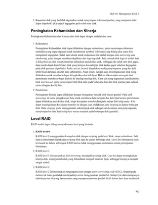 Bab 46. Managemen Disk II
3. Kapasitas disk yang berlebih digunakan untuk menyimpan informasi paritas, yang menjamin data
dapat diperbaiki jika terjadi kegagalan pada salah satu disk.
Peningkatan Kehandalan dan Kinerja
Peningkatan Kehandalan dan Kinerja dari disk dapat dicapai melalui dua cara:
1. Redundansi
Peningkatan Kehandalan disk dapat dilakukan dengan redundansi, yaitu menyimpan informasi
tambahan yang dapat dipakai untuk membentuk kembali informasi yang hilang jika suatu disk
mengalami kegagalan. Salah satu teknik untuk redundansi ini adalah dengan cara mirroring atau
shadowing, yaitu dengan membuat duplikasi dari tiap-tiap disk. Jadi, sebuah disk logical terdiri dari
2 disk physical, dan setiap penulisan dilakukan pada kedua disk, sehingga jika salah satu disk gagal,
data masih dapat diambil dari disk yang lainnya, kecuali jika disk kedua gagal sebelum kegagalan
pada disk pertama diperbaiki. Pada cara ini, berarti diperlukan media penyimpanan yang dua kali
lebih besar daripada ukuran data sebenarnya. Akan tetapi, dengan cara ini pengaksesan disk yang
dilakukan untuk membaca dapat ditingkatkan dua kali lipat. Hal ini dikarenakan setengah dari
permintaan membaca dapat dikirim ke masing-masing disk. Cara lain yang digunakan adalah paritas
blok interleaved, yaitu menyimpan blok-blok data pada beberapa disk dan blok paritas pada sebuah
(atau sebagian kecil) disk.
2. Paralelisme
Peningkatan kinerja dapat dilakukan dengan mengakses banyak disk secara paralel. Pada disk
mirroring, di mana pengaksesan disk untuk membaca data menjadi dua kali lipat karena permintaan
dapat dilakukan pada kedua disk, tetapi kecepatan transfer data pada setiap disk tetap sama. Kita
dapat meningkatkan kecepatan transfer ini dengan cara melakukan data striping ke dalam beberapa
disk. Data striping, yaitu menggunakan sekelompok disk sebagai satu kesatuan unit penyimpanan,
menyimpan bit data dari setiap byte secara terpisah pada beberapa disk (paralel).
Level RAID
RAID terdiri dapat dibagi menjadi enam level yang berbeda:
1. RAID level 0
RAID level 0 menggunakan kumpulan disk dengan striping pada level blok, tanpa redundansi. Jadi
hanya menyimpan melakukan striping blok data ke dalam beberapa disk. Level ini sebenarnya tidak
termasuk ke dalam kelompok RAID karena tidak menggunakan redundansi untuk peningkatan
kinerjanya.
2. RAID level 1
RAID level 1 ini merupakan disk mirroring, menduplikat setiap disk. Cara ini dapat meningkatkan
kinerja disk, tetapi jumlah disk yang dibutuhkan menjadi dua kali lipat, sehingga biayanya menjadi
sangat mahal.
3. RAID level 2
RAID level 2 ini merupakan pengorganisasian dengan error-correcting-code (ECC). Seperti pada
memori di mana pendeteksian terjadinya error menggunakan paritas bit. Setiap byte data mempunyai
sebuah paritas bit yang bersesuaian yang merepresentasikan jumlah bit di dalam byte data tersebut di
452
 