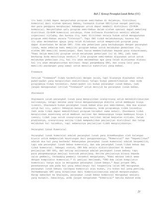 Bab 2. Konsep Perangkat Lunak Bebas (UC)
itu kami tidak dapat menyertakan program semi-bebas di dalamnya. Distribusi
komersial dari sistem operasi bebas, termasuk Sistem GNU/Linux sangat penting,
dan para pengguna menghargai kemampuan untuk dapat membeli distribusi CD-ROM
komersial. Menyertakan satu program semi-bebas dalam sistem operasi dapat memotong
distribusi CD-ROM komersial untuknya. Free Software Foundation sendiri adalah
organisasi nirlaba, dan karena itu, kami diizinkan secara hukum untuk menggunakan
program semi-bebas secara “internal”. Tapi GNU tidak melakukannya, karena hal
itu akan melemahkan upaya yang telah dilakukan untuk memperoleh program yang
dapat disertakan ke dalam GNU. Jika ada pekerjaan yang berhubungan dengan perangkat
lunak, maka sebelum kami memiliki program bebas untuk melakukan pekerjaan itu,
sistem GNU memiliki kesenjangan. Kami harus memberitahukan kepada para sukarelawan,
“Kami belum memiliki program untuk melakukan pekerjaan ini di GNU, jadi kami
berharap Anda menulisnya sendiri.” Jika program semi-bebas digunakan untuk untuk
melakukan pekerjaan itu, hal itu akan melemahkan apa yang telah dijelaskan diatas;
hal itu akan menghancurkan motivasi (bagi pengembang GNU, dan orang lain yang
memiliki pandangan yang sama) untuk menulis substitusi yang bebas.
Freeware
Istilah “freeware” tidak terdefinisi dengan jelas, tapi biasanya digunakan untuk
paket-paket yang mengizinkan redistribusi tetapi bukan pemodifikasian (dan kode
programnya tidak tersedia). Paket-paket ini bukan perangkat lunak bebas, jadi
jangan menggunakan istilah “freeware” untuk merujuk ke perangkat lunak bebas.
Shareware
Shareware ialah perangkat lunak yang mengizinkan orang-orang untuk meredistribusikan
salinannya, tetapi mereka yang terus menggunakannya diminta untuk membayar biaya
lisensi. Shareware bukan perangkat lunak bebas atau pun semi-bebas. Ada dua alasan
untuk hal ini, yakni: Sebagian besar shareware, kode programnya tidak tersedia;
jadi anda tidak dapat memodifikasi program tersebut sama sekali. Shareware tidak
mengizinkan seseorang untuk membuat salinan dan memasangnya tanpa membayar biaya l
isensi, tidak juga untuk orang-orang yang terlibat dalam kegiatan nirlaba. Dalam
prakteknya, orang-orang sering tidak mempedulikan perjanjian distribusi dan tetap
melakukan hal tersebut, tapi sebenarnya perjanjian tidak mengizinkannya.
Perangkat Lunak Komersial
Perangkat lunak komersial adalah perangkat lunak yang dikembangkan oleh kalangan
bisnis untuk memperoleh keuntungan dari penggunaannya. “Komersial” dan “kepemilikan”
adalah dua hal yang berbeda! Kebanyakan perangkat lunak komersial adalah berpemilik,
tapi ada perangkat lunak bebas komersial, dan ada perangkat lunak tidak bebas dan
tidak komersial. Sebagai contoh, GNU Ada selalu didistribusikan di bawah
perjanjian GNU GPL, dan setiap salinannya adalah perangkat lunak bebas; tapi
para pengembangnya menjual kontrak penunjang. Ketika penjualnya bicara kepada
calon pembeli, terkadang pembeli tersebut mengatakan, “Kami merasa lebih aman
dengan kompilator komersial.” Si penjual menjawab, “GNU Ada ialah kompilator
komersial; hanya saja ia merupakan perangkat lunak bebas.” Bagi proyek GNU,
penekanannya ada pada hal yang sebaliknya: hal terpenting ialah GNU merupakan
perangkat lunak bebas; terlepas komersial atau bukan, itu bukan hal yang penting.
Perkembangan GNU yang dihasilkan dari komersialisasinya adalah menguntungkan.
Harap sebarkan ke khalayak, perangkat lunak bebas komersial merupakan sesuatu
yang mungkin. Sebaiknya, anda jangan mengatakan “komersial” ketika maksud anda
21
 