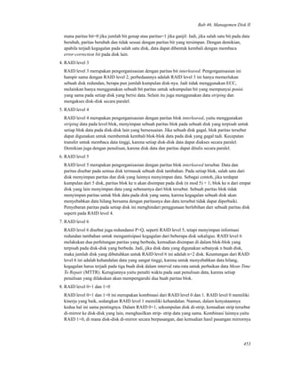 Bab 46. Managemen Disk II
mana paritas bit=0 jika jumlah bit genap atau paritas=1 jika ganjil. Jadi, jika salah satu bit pada data
berubah, paritas berubah dan tidak sesuai dengan paritas bit yang tersimpan. Dengan demikian,
apabila terjadi kegagalan pada salah satu disk, data dapat dibentuk kembali dengan membaca
error-correction bit pada disk lain.
4. RAID level 3
RAID level 3 merupakan pengorganisasian dengan paritas bit interleaved. Pengorganisasian ini
hampir sama dengan RAID level 2, perbedaannya adalah RAID level 3 ini hanya memerlukan
sebuah disk redundan, berapa pun jumlah kumpulan disk-nya. Jadi tidak menggunakan ECC,
melainkan hanya menggunakan sebuah bit paritas untuk sekumpulan bit yang mempunyai posisi
yang sama pada setiap disk yang berisi data. Selain itu juga menggunakan data striping dan
mengakses disk-disk secara paralel.
5. RAID level 4
RAID level 4 merupakan pengorganisasian dengan paritas blok interleaved, yaitu menggunakan
striping data pada level blok, menyimpan sebuah paritas blok pada sebuah disk yang terpisah untuk
setiap blok data pada disk-disk lain yang bersesuaian. Jika sebuah disk gagal, blok paritas tersebut
dapat digunakan untuk membentuk kembali blok-blok data pada disk yang gagal tadi. Kecepatan
transfer untuk membaca data tinggi, karena setiap disk-disk data dapat diakses secara paralel.
Demikian juga dengan penulisan, karena disk data dan paritas dapat ditulis secara paralel.
6. RAID level 5
RAID level 5 merupakan pengorganisasian dengan paritas blok interleaved tersebar. Data dan
paritas disebar pada semua disk termasuk sebuah disk tambahan. Pada setiap blok, salah satu dari
disk menyimpan paritas dan disk yang lainnya menyimpan data. Sebagai contoh, jika terdapat
kumpulan dari 5 disk, paritas blok ke n akan disimpan pada disk (n mod 5) + 1; blok ke n dari empat
disk yang lain menyimpan data yang sebenarnya dari blok tersebut. Sebuah paritas blok tidak
menyimpan paritas untuk blok data pada disk yang sama, karena kegagalan sebuah disk akan
menyebabkan data hilang bersama dengan paritasnya dan data tersebut tidak dapat diperbaiki.
Penyebaran paritas pada setiap disk ini menghindari penggunaan berlebihan dari sebuah paritas disk
seperti pada RAID level 4.
7. RAID level 6
RAID level 6 disebut juga redundansi P+Q, seperti RAID level 5, tetapi menyimpan informasi
redundan tambahan untuk mengantisipasi kegagalan dari beberapa disk sekaligus. RAID level 6
melakukan dua perhitungan paritas yang berbeda, kemudian disimpan di dalam blok-blok yang
terpisah pada disk-disk yang berbeda. Jadi, jika disk data yang digunakan sebanyak n buah disk,
maka jumlah disk yang dibutuhkan untuk RAID level 6 ini adalah n+2 disk. Keuntungan dari RAID
level 6 ini adalah kehandalan data yang sangat tinggi, karena untuk menyebabkan data hilang,
kegagalan harus terjadi pada tiga buah disk dalam interval rata-rata untuk perbaikan data Mean Time
To Repair (MTTR). Kerugiannya yaitu penalti waktu pada saat penulisan data, karena setiap
penulisan yang dilakukan akan mempengaruhi dua buah paritas blok.
8. RAID level 0+1 dan 1+0
RAID level 0+1 dan 1+0 ini merupakan kombinasi dari RAID level 0 dan 1. RAID level 0 memiliki
kinerja yang baik, sedangkan RAID level 1 memiliki kehandalan. Namun, dalam kenyataannya
kedua hal ini sama pentingnya. Dalam RAID 0+1, sekumpulan disk di-strip, kemudian strip tersebut
di-mirror ke disk-disk yang lain, menghasilkan strip- strip data yang sama. Kombinasi lainnya yaitu
RAID 1+0, di mana disk-disk di-mirror secara berpasangan, dan kemudian hasil pasangan mirrornya
453
 