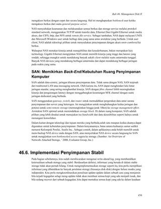 Bab 46. Managemen Disk II
mengakses berkas dengan cepat dan secara langsung. Hal ini menghapuskan bottleneck user ketika
mengakses berkas dari suatu general-purpose server.
NAS menyediakan keamanan dan melaksanakan semua berkas dan storage service melalui protokol
standard network, menggunakan TCP/IP untuk transfer data, Ethernet Dan Gigabit Ethernet untuk media
akses, dan CIFS, http, dan NFS untuk remote ﬁle service. Sebagai tambahan, NAS dapat melayani UNIX
dan Microsoft Windows user untuk berbagi data yang sama antar arsitektur yang berbeda. Untuk user
client, NAS adalah teknologi pilihan untuk menyediakan penyimpanan dengan akses unen-cumbered ke
berkas.
Walaupun NAS menukar kinerja untuk manajebilitas dan kesederhanaan, bukan merupakan lazy
technology. Gigabit Ethernet mengijinkan NAS untuk memilih kinerja yang tinggi dan latensi yang
rendah, sehingga mungkin untuk mendukung banyak sekali client melalui suatu antarmuka tunggal.
Banyak NAS devices yang mendukung berbagai antarmuka dan dapat mendukung berbagai jaringan
pada waktu yang sama.
SAN: Memikirkan Back-End/Kebutuhan Ruang Penyimpanan
Komputer
SAN adalah data-centric, jaringan khusus penyimpanan data. Tidak sama dengan NAS, SAN terpisah
dari traditional LAN atau messaging network. Oleh karena itu, SAN dapat menghindari lalu lintar
jaringan standar, yang sering menghambat kinerja. SAN dengan ﬁbre channel lebih meningkatkan
kinerja dan pengurangan latency dengan menggabungkan keuntungan M/K channel dengan suatu
jaringan dedicated yang berbeda.
SAN menggunakan gateway, switch, dan router untuk memudahkan pergerakan data antar sarana
penyimpanan dan server yang heterogen. Ini mengijinkan untuk menghubungkan kedua jaringan dan
potensi untuk semi-remote storage (memungkinkan hingga jarak 10km) ke storage management effort.
Arsitektur SAN optimal untuk memindahkan storage block. Di dalam ruang komputer, SAN adalah
pilihan yang lebih disukai untuk menujukan isu bandwidth dan data aksesibilitas seperti halnya untuk
menangani konsolidasi.
Dalam kaitan dengan teknologi dan tujuan mereka yang berbeda,salah satu maupun kedua-duanya dapat
digunakan untuk kebutuhan penyimpanan. Dalam kenyataannya, batas antara keduanya samar sedikit
menurut Kelompok Penilai, Analis Inc.. Sebagai contoh, dalam aplikasinya anda boleh memilih untuk
mem-backup NAS device anda dengan SAN, atau menyertakan NAS device secara langsung ke SAN
untuk mengijinkan non-bottlenecked access segera ke storage. (Sumber: An Overview of
Network-Attached Storage, ¨ 2000, Evaluator Group, Inc.)
46.6. Implementasi Penyimpanan Stabil
Pada bagian sebelumnya, kita sudah membicarakan mengenai write-ahead log, yang membutuhkan
ketersediaan sebuah storage yang stabil. Berdasarkan deﬁnisi, informasi yang berada di dalam stable
storage tidak akan pernah hilang. Untuk mengimplementasikan storage seperti itu, kita perlu mereplikasi
informasi yang dibutuhkan ke banyak peralatan storage (biasanya disk-disk) dengan failure modes yang
independen. Kita perlu mengkoordinasikan penulisan update-update dalam sebuah cara yang menjamin
bila terjadi kegagalan selagi meng-update tidak akan membuat semua kopi yang ada menjadi rusak, dan
bila sedang recover dari sebuah kegagalan, kita dapat memaksa semua kopi yang ada ke dalam keadaan
456
 