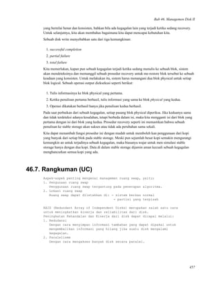 Bab 46. Managemen Disk II
yang bernilai benar dan konsisten, bahkan bila ada kegagalan lain yang terjadi ketika sedang recovery.
Untuk selanjutnya, kita akan membahas bagaimana kita dapat mencapai kebutuhan kita.
Sebuah disk write menyebabkan satu dari tiga kemungkinan:
1. successful completion
2. partial failure
3. total failure
Kita memerlukan, kapan pun sebuah kegagalan terjadi ketika sedang menulis ke sebuah blok, sistem
akan mendeteksinya dan memanggil sebuah prosedur recovery untuk me-restore blok tersebut ke sebuah
keadaan yang konsisten. Untuk melakukan itu, sistem harus menangani dua blok physical untuk setiap
blok logical. Sebuah operasi output dieksekusi seperti berikut:
1. Tulis informasinya ke blok physical yang pertama.
2. Ketika penulisan pertama berhasil, tulis informasi yang sama ke blok physical yang kedua.
3. Operasi dikatakan berhasil hanya jika penulisan kedua berhasil.
Pada saat perbaikan dari sebuah kegagalan, setiap pasang blok physical diperiksa. Jika keduanya sama
dan tidak terdeteksi adanya kesalahan, tetapi berbeda dalam isi, maka kita mengganti isi dari blok yang
pertama dengan isi dari blok yang kedua. Prosedur recovery seperti ini memastikan bahwa sebuah
penulisan ke stable storage akan sukses atau tidak ada perubahan sama sekali.
Kita dapat menambah fungsi prosedur ini dengan mudah untuk memboleh kan penggunaan dari kopi
yang banyak dari setiap blok pada stable storage. Meski pun sejumlah besar kopi semakin mengurangi
kemungkin an untuk terjadinya sebuah kegagalan, maka biasanya wajar untuk men simulasi stable
storage hanya dengan dua kopi. Data di dalam stable storage dijamin aman kecuali sebuah kegagalan
menghancurkan semua kopi yang ada.
46.7. Rangkuman (UC)
Aspek-aspek penting mengenai managemen ruang swap, yaitu:
1. Pengunaan ruang swap
Penggunaan ruang swap tergantung pada penerapan algoritma.
2. Lokasi ruang swap
Ruang swap dapat diletakkan di: - sistem berkas normal
- partisi yang terpisah
RAID (Redundant Array of Independent Disks) merupakan salah satu cara
untuk meningkatkan kinerja dan reliabilitas dari disk.
Peningkatan Kehandalan dan Kinerja dari disk dapat dicapai melalui:
1. Redudansi
Dengan cara menyimpan informasi tambahan yang dapat dipakai untuk
mengembalikan informasi yang hilang jika suatu disk mengalami
kegagalan.
2. Paralelisme
Dengan cara mengakses banyak disk secara paralel.
457
 